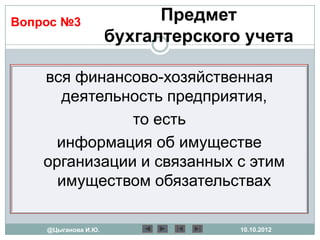 Вопрос №3                  Предмет
                     бухгалтерского учета

    вся финансово-хозяйственная
      деятельность предприятия,
               то есть
      информация об имуществе
    организации и связанных с этим
      имуществом обязательствах

    @Цыганова И.Ю.                 10.10.2012
 