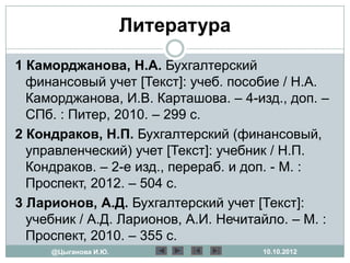 Литература
1 Каморджанова, Н.А. Бухгалтерский
  финансовый учет [Текст]: учеб. пособие / Н.А.
  Каморджанова, И.В. Карташова. – 4-изд., доп. –
  СПб. : Питер, 2010. – 299 с.
2 Кондраков, Н.П. Бухгалтерский (финансовый,
  управленческий) учет [Текст]: учебник / Н.П.
  Кондраков. – 2-е изд., перераб. и доп. - М. :
  Проспект, 2012. – 504 с.
3 Ларионов, А.Д. Бухгалтерский учет [Текст]:
  учебник / А.Д. Ларионов, А.И. Нечитайло. – М. :
  Проспект, 2010. – 355 с.
     @Цыганова И.Ю.                   10.10.2012
 