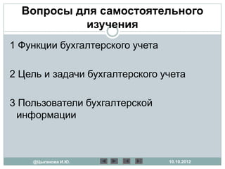 Вопросы для самостоятельного
           изучения
1 Функции бухгалтерского учета

2 Цель и задачи бухгалтерского учета

3 Пользователи бухгалтерской
 информации



    @Цыганова И.Ю.               10.10.2012
 