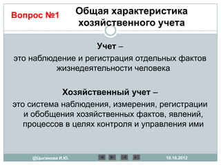 Вопрос №1            Общая характеристика
                     хозяйственного учета

                    Учет –
это наблюдение и регистрация отдельных фактов
          жизнедеятельности человека

            Хозяйственный учет –
это система наблюдения, измерения, регистрации
   и обобщения хозяйственных фактов, явлений,
   процессов в целях контроля и управления ими


    @Цыганова И.Ю.                   10.10.2012
 
