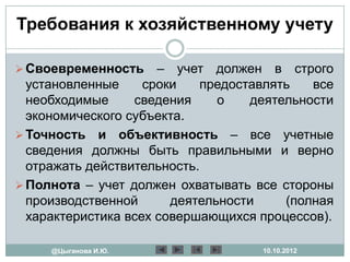 Требования к хозяйственному учету

 Своевременность     – учет должен в строго
  установленные     сроки    предоставлять   все
  необходимые     сведения     о    деятельности
  экономического субъекта.
 Точность и объективность – все учетные
  сведения должны быть правильными и верно
  отражать действительность.
 Полнота – учет должен охватывать все стороны
  производственной      деятельности     (полная
  характеристика всех совершающихся процессов).

     @Цыганова И.Ю.                  10.10.2012
 