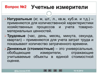 Вопрос №2              Учетные измерители

 Натуральные (кг, м, шт., л., кв.м, куб.м. и т.д.) –
  применяются для количественной характеристики
  хозяйственных процессов и учета товарно-
  материальных ценностей.
 Трудовые (час, день, месяц, минута, секунда,
  квартал) – применяются для учета затрат труда и
  показывают количество затраченного времени.
 Денежные (стоимостные) – это универсальные,
  обобщающие        измерители,      отражающие
  учитываемые объекты в единой стоимостной
  оценке.

      @Цыганова И.Ю.                     10.10.2012
 
