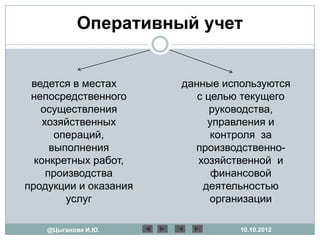 Оперативный учет


 ведется в местах      данные используются
 непосредственного        с целью текущего
   осуществления             руководства,
    хозяйственных           управления и
       операций,             контроля за
      выполнения         производственно-
  конкретных работ,       хозяйственной и
     производства            финансовой
продукции и оказания       деятельностью
         услуг               организации

    @Цыганова И.Ю.               10.10.2012
 