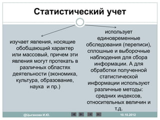 Статистический учет

                                     использует
                                  единовременные
изучает явления, носящие
                             обследования (переписи),
   обобщающий характер
                             сплошные и выборочные
 или массовый, причем эти
                               наблюдения для сбора
 явления могут протекать в
                                информации. А для
    различных областях
                               обработки полученной
 деятельности (экономика,
                                   статистической
  культура, образование,
                              информации используют
        наука и пр.)
                                различные методы:
                                 средних индексов,
                             относительных величин и
                                         т.д.
     @Цыганова И.Ю.                      10.10.2012
 