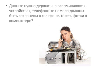 • Данные нужно держать на запоминающих
  устройствах, телефонные номера должны
  быть сохранены в телефоне, тексты фотки в
  компьютере?
 