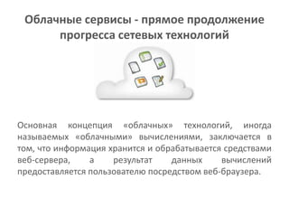 Облачные сервисы - прямое продолжение
      прогресса сетевых технологий




Основная концепция «облачных» технологий, иногда
называемых «облачными» вычислениями, заключается в
том, что информация хранится и обрабатывается средствами
веб-сервера,    а    результат    данных     вычислений
предоставляется пользователю посредством веб-браузера.
 