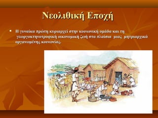 Νεολιθική Εποχή
   Η γυναίκα πρώτη κυριαρχεί στην κοινωνική ομάδα και τη
    γεωργοκτηνοτροφική οικονομική ζωή στα πλαίσια μιας μητριαρχικά
    οργανωμένης κοινωνίας.
 