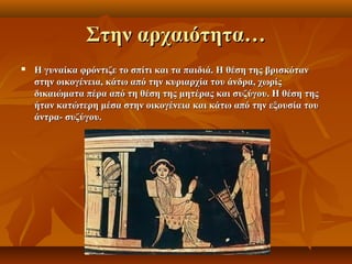 Στην αρχαιότητα…
   Η γυναίκα φρόντιζε το σπίτι και τα παιδιά. Η θέση της βρισκόταν
    στην οικογένεια, κάτω από την κυριαρχία του άνδρα, χωρίς
    δικαιώματα πέρα από τη θέση της μητέρας και συζύγου. Η θέση της
    ήταν κατώτερη μέσα στην οικογένεια και κάτω από την εξουσία του
    άντρα- συζύγου.
 