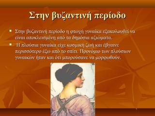 Στην βυζαντινή περίοδο
   Στην βυζαντινή περίοδο η φτωχή γυναίκα εξακολουθεί να
    είναι αποκλεισμένη από τα δημόσια αξιώματα.
    Η πλούσια γυναίκα είχε κοσμική ζωή και έβγαινε
    περισσότερο έξω από το σπίτι. Προνόμιο των πλούσιων
    γυναικών ήταν και ότι μπορούσανε να μορφωθούν.
 