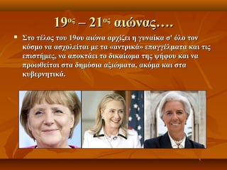 19 – 21 αιώνας….
                 ος        ος
   Στο τέλος του 19ου αιώνα αρχίζει η γυναίκα σ' όλο τον
    κόσμο να ασχολείται με τα «αντρικά» επαγγέλματα και τις
    επιστήμες, να αποκτάει το δικαίωμα της ψήφου και να
    προωθείται στα δημόσια αξιώματα, ακόμα και στα
    κυβερνητικά.
 