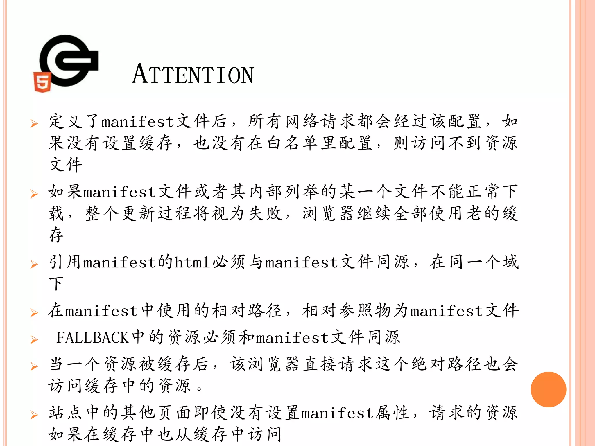 ATTENTION
   定义了manifest文件后，所有网络请求都会经过该配置，如
    果没有设置缓存，也没有在白名单里配置，则访问不到资源
    文件
   如果manifest文件或者其内部列举的某一个文件不能正常下
    载，整个更新过程将视为失败，浏览器继续全部使用老的缓
    存
   引用manifest的html必须与manifest文件同源，在同一个域
    下
   在manifest中使用的相对路径，相对参照物为manifest文件
   FALLBACK中的资源必须和manifest文件同源
   当一个资源被缓存后，该浏览器直接请求这个绝对路径也会
    访问缓存中的资源。
   站点中的其他页面即使没有设置manifest属性，请求的资源
    如果在缓存中也从缓存中访问
 