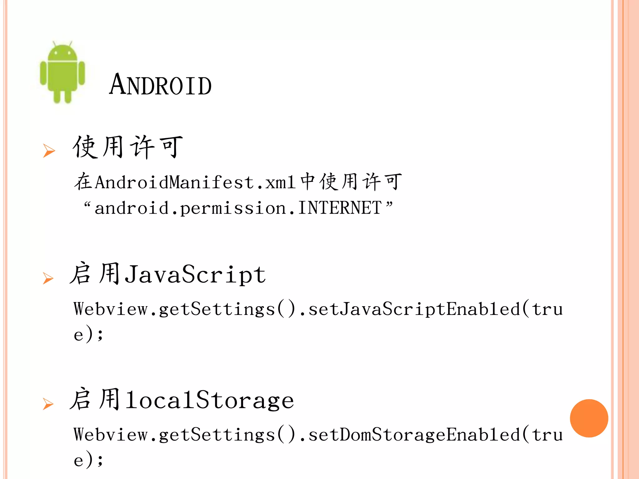 ANDROID
   使用许可
    在AndroidManifest.xml中使用许可
    “android.permission.INTERNET”


   启用JavaScript
    Webview.getSettings().setJavaScriptEnabled(tru
    e);


   启用localStorage
    Webview.getSettings().setDomStorageEnabled(tru
    e);
 