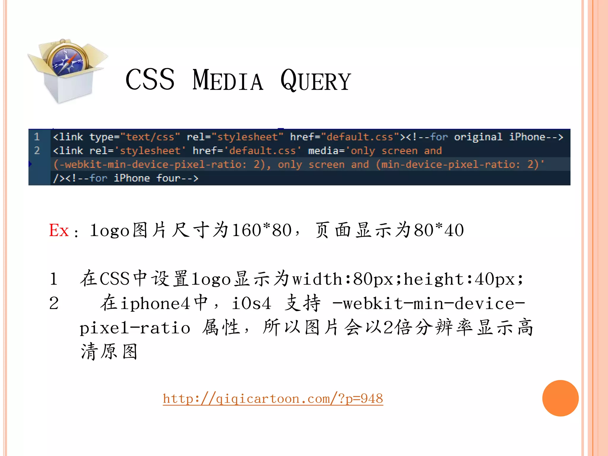 CSS MEDIA QUERY



Ex：logo图片尺寸为160*80，页面显示为80*40

1 在CSS中设置logo显示为width:80px;height:40px;
2   在iphone4中，iOs4 支持 -webkit-min-device-
  pixel-ratio 属性，所以图片会以2倍分辨率显示高
  清原图

         http://qiqicartoon.com/?p=948
 