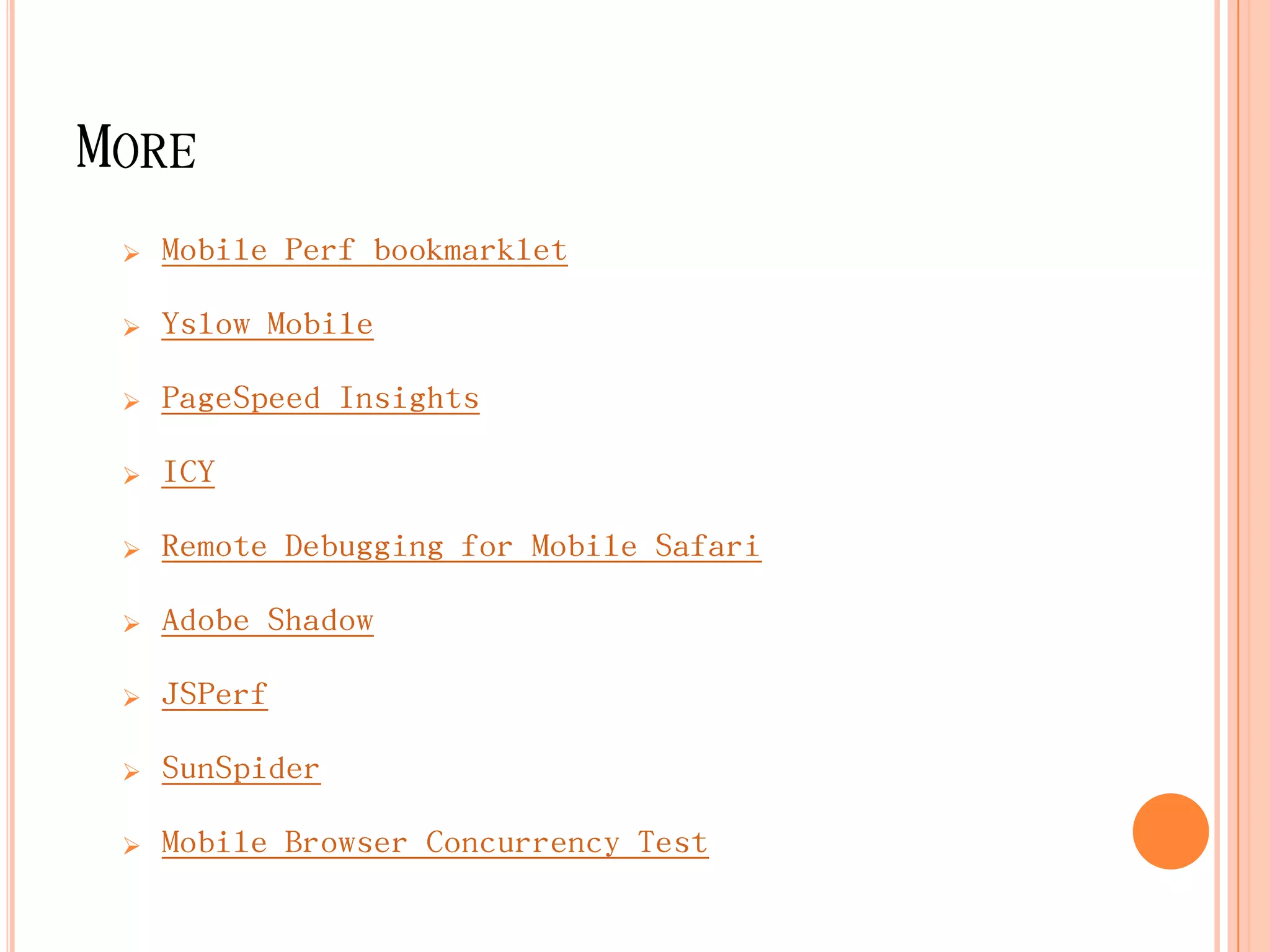 MORE
    Mobile Perf bookmarklet

    Yslow Mobile

    PageSpeed Insights

    ICY

    Remote Debugging for Mobile Safari

    Adobe Shadow

    JSPerf

    SunSpider

    Mobile Browser Concurrency Test
 