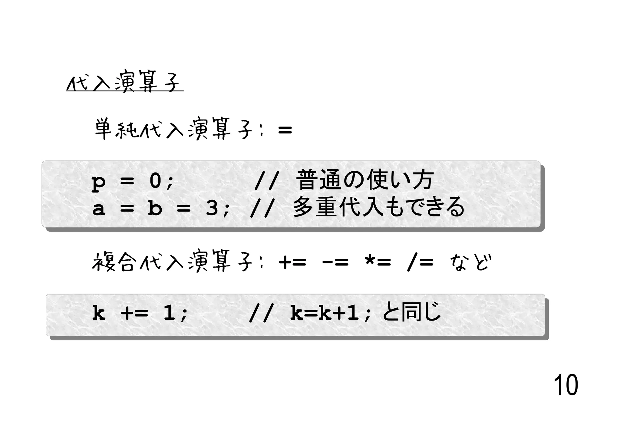 代入演算子

 単純代入演算子: =

 p = 0;     // 普通の使い方
 a = b = 3; // 多重代入もできる

 複合代入演算子: += -= *= /= など

 k += 1;   // k=k+1; と同じ


                           10
 