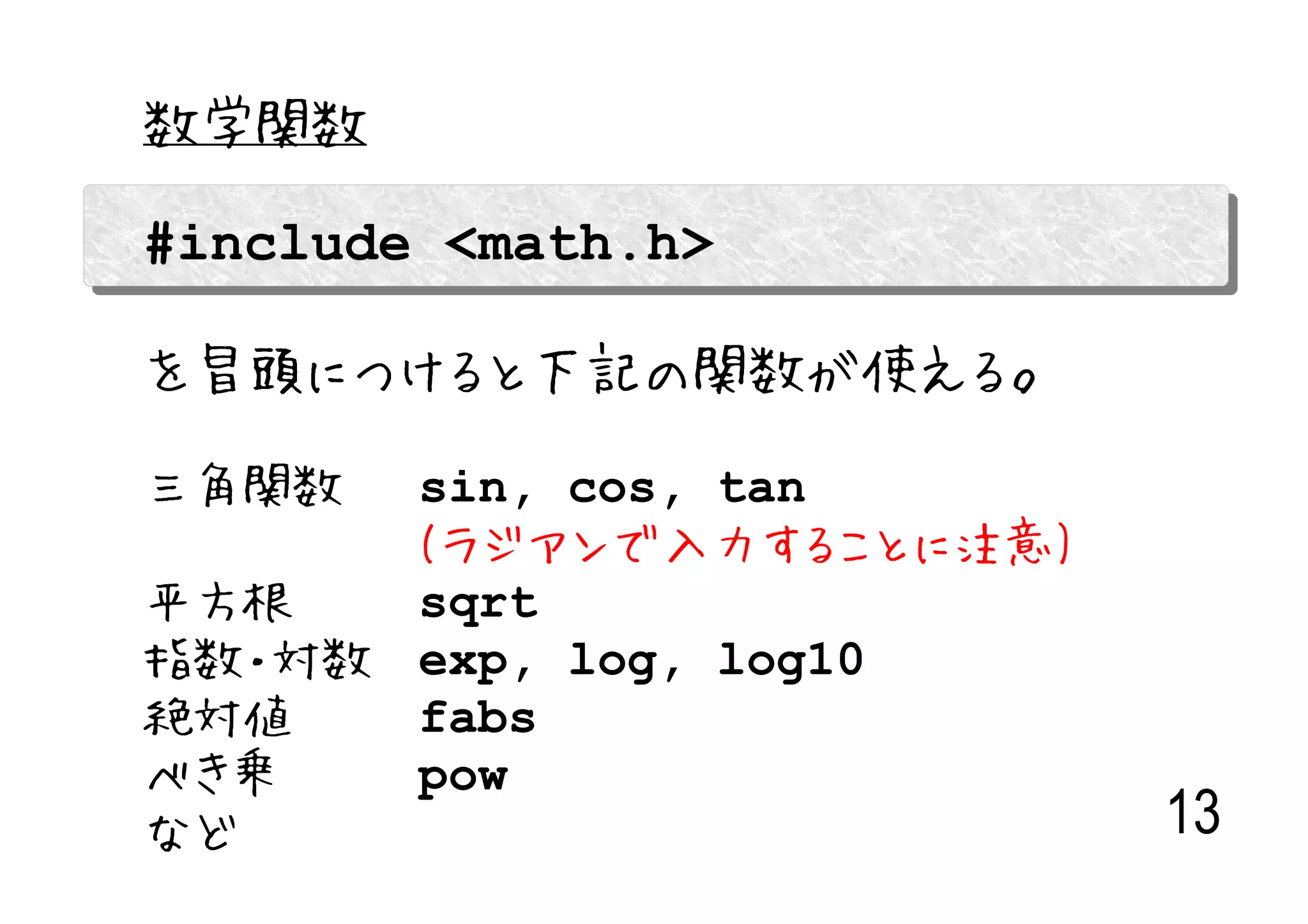 数学関数

#include <math.h>

を冒頭につけると下記の関数が使える。

三角関数  sin, cos, tan　
      (ラジアンで入力することに注意)
平方根   sqrt
指数・対数 exp, log, log10
絶対値   fabs
べき乗   pow
など                       13
 