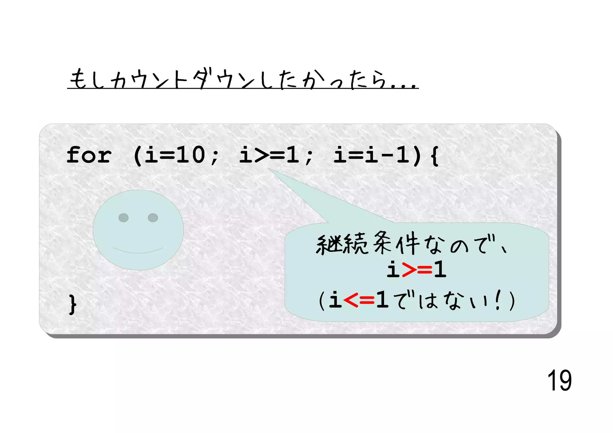 もしカウントダウンしたかったら...

for (i=10; i>=1; i=i-1){


               継続条件なので、
                    i>=1
}              (i<=1ではない！)


                             19
 