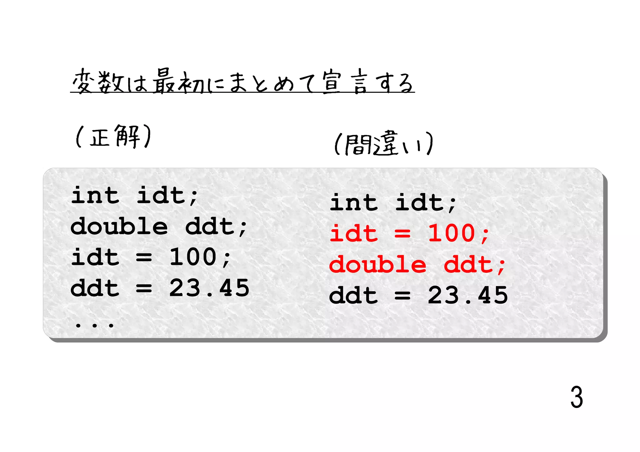 変数は最初にまとめて宣言する

（正解）          （間違い）
int idt;      int idt;
double ddt;   idt = 100;
idt = 100;    double ddt;
ddt = 23.45   ddt = 23.45
...

                            3
 