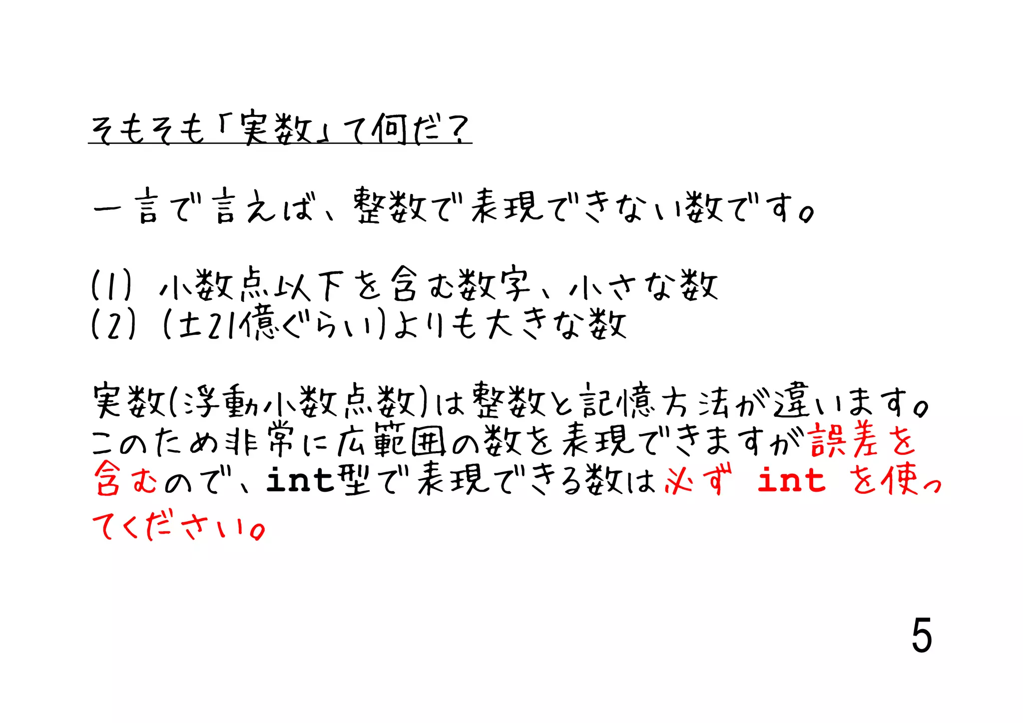 そもそも「実数」て何だ？

一言で言えば、整数で表現できない数です。

(1) 小数点以下を含む数字、小さな数
(2) (±21億ぐらい)よりも大きな数

実数(浮動小数点数)は整数と記憶方法が違います。
このため非常に広範囲の数を表現できますが誤差を
含むので、int型で表現できる数は必ず int を使っ
てください。

                         5
 