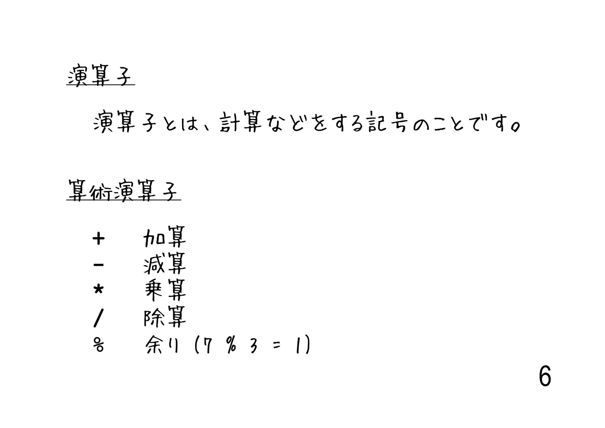 演算子

 演算子とは、計算などをする記号のことです。


算術演算子

 +    加算
 -    減算
 *    乗算
 /    除算
 %    余り (7 % 3 = 1)
                         6
 