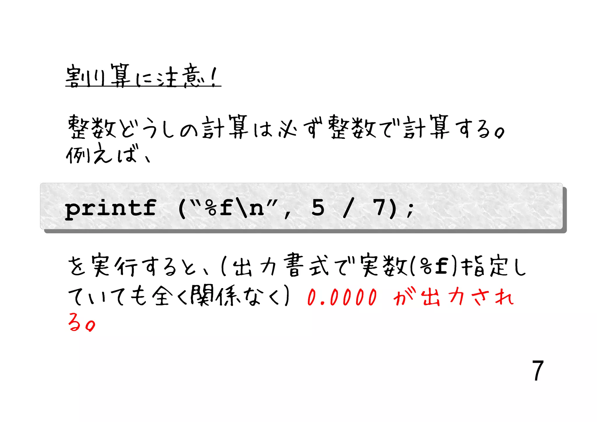 割り算に注意！

整数どうしの計算は必ず整数で計算する。
例えば、

printf (“%fn”, 5 / 7);

を実行すると、(出力書式で実数(%f)指定し
ていても全く関係なく) 0.0000 が出力され
る。

                           7
 