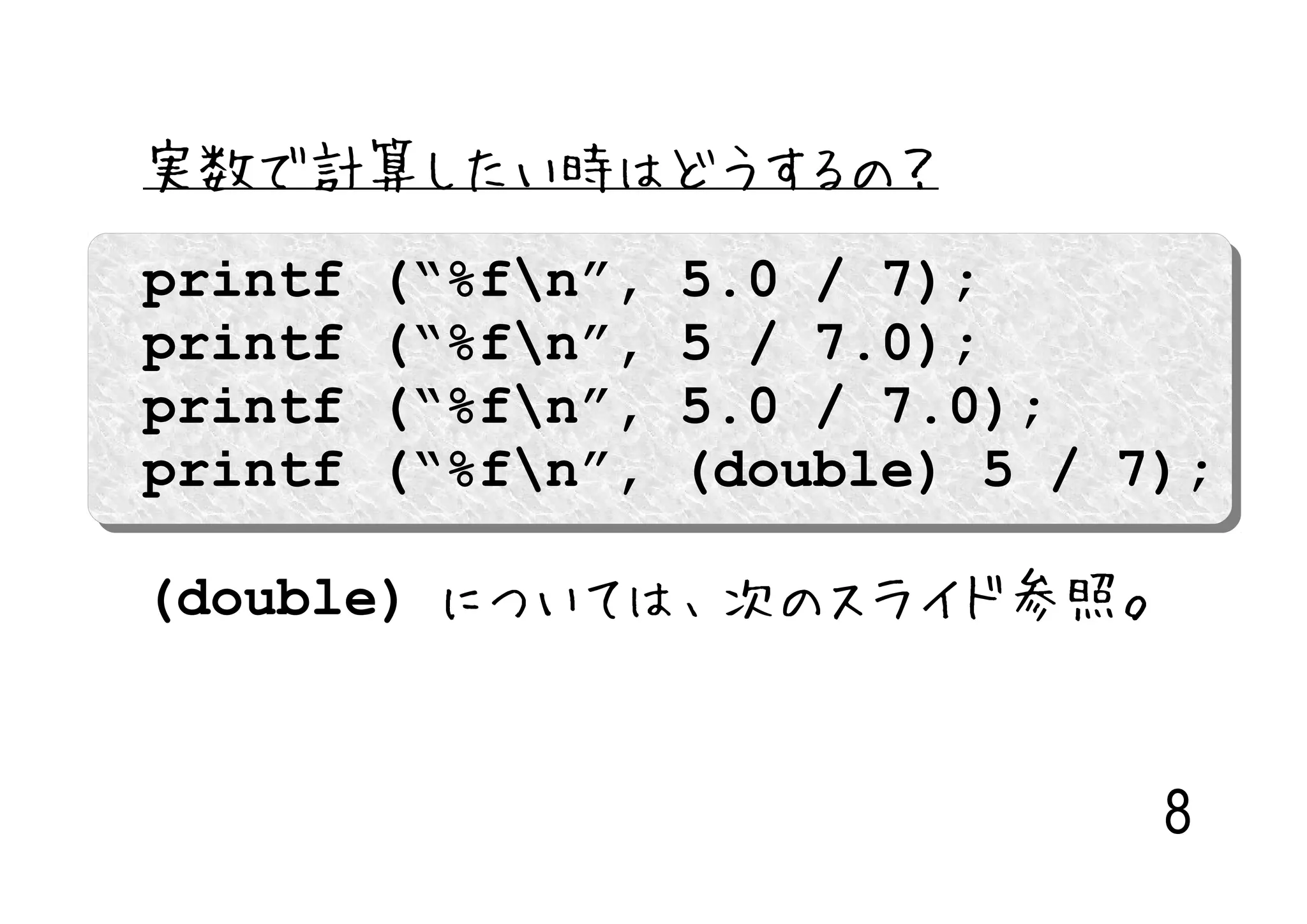 実数で計算したい時はどうするの？
printf   (“%fn”,   5.0 / 7);
printf   (“%fn”,   5 / 7.0);
printf   (“%fn”,   5.0 / 7.0);
printf   (“%fn”,   (double) 5 / 7);

(double) については、次のスライド参照。


                                  8
 
