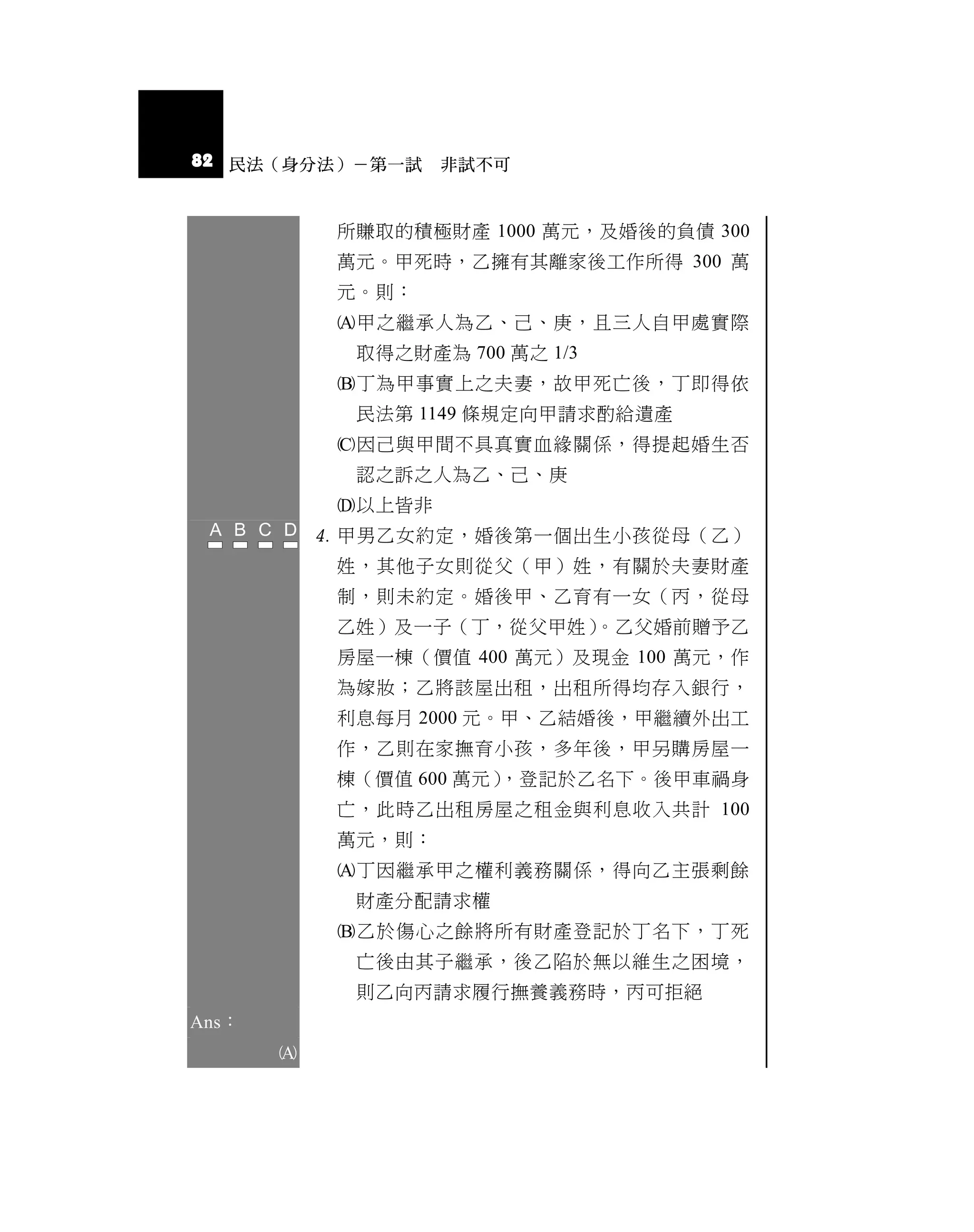 82 民法（身分法）－第一試 非試不可


            所賺取的積極財產 1000 萬元，及婚後的負債 300
            萬元。甲死時，乙擁有其離家後工作所得 300 萬
            元。則：
            甲之繼承人為乙、己、庚，且三人自甲處實際
             取得之財產為 700 萬之 1/3
            丁為甲事實上之夫妻，故甲死亡後，丁即得依
             民法第 1149 條規定向甲請求酌給遺產
            因己與甲間不具真實血緣關係，得提起婚生否
             認之訴之人為乙、己、庚
            以上皆非
            甲男乙女約定，婚後第一個出生小孩從母（乙）
            姓，其他子女則從父（甲）姓，有關於夫妻財產
            制，則未約定。婚後甲、乙育有一女（丙，從母
            乙姓）及一子（丁，從父甲姓）。乙父婚前贈予乙
            房屋一棟（價值 400 萬元）及現金 100 萬元，作
            為嫁妝；乙將該屋出租，出租所得均存入銀行，
            利息每月 2000 元。甲、乙結婚後，甲繼續外出工
            作，乙則在家撫育小孩，多年後，甲另購房屋一
            棟（價值 600 萬元），登記於乙名下。後甲車禍身
            亡，此時乙出租房屋之租金與利息收入共計 100
            萬元，則：
            丁因繼承甲之權利義務關係，得向乙主張剩餘
             財產分配請求權
            乙於傷心之餘將所有財產登記於丁名下，丁死
             亡後由其子繼承，後乙陷於無以維生之困境，
             則乙向丙請求履行撫養義務時，丙可拒絕
Ans：
       
 