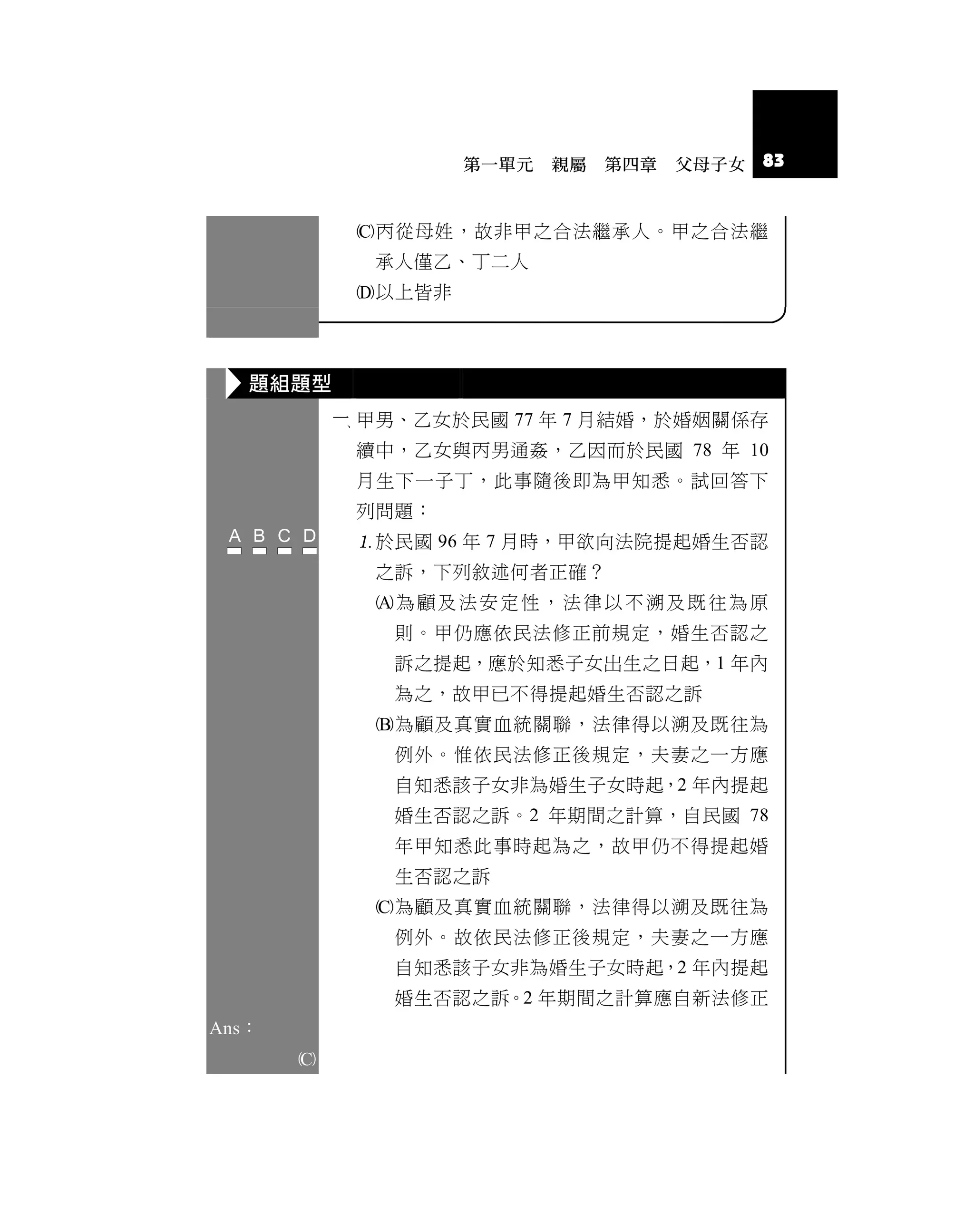 第一單元   親屬   第四章   父母子女   83


            丙從母姓，故非甲之合法繼承人。甲之合法繼
             承人僅乙、丁二人
            以上皆非



   題組題型
            甲男、乙女於民國 77 年 7 月結婚，於婚姻關係存
            續中，乙女與丙男通姦，乙因而於民國 78 年 10
            月生下一子丁，此事隨後即為甲知悉。試回答下
            列問題：
            於民國 96 年 7 月時，甲欲向法院提起婚生否認
             之訴，下列敘述何者正確？
             為顧及法安定性，法律以不溯及既往為原
               則。甲仍應依民法修正前規定，婚生否認之
               訴之提起，應於知悉子女出生之日起，1 年內
               為之，故甲已不得提起婚生否認之訴
             為顧及真實血統關聯，法律得以溯及既往為
               例外。惟依民法修正後規定，夫妻之一方應
               自知悉該子女非為婚生子女時起，2 年內提起
               婚生否認之訴。2 年期間之計算，自民國 78
               年甲知悉此事時起為之，故甲仍不得提起婚
               生否認之訴
             為顧及真實血統關聯，法律得以溯及既往為
               例外。故依民法修正後規定，夫妻之一方應
               自知悉該子女非為婚生子女時起，2 年內提起
               婚生否認之訴。2 年期間之計算應自新法修正
Ans：
       
 