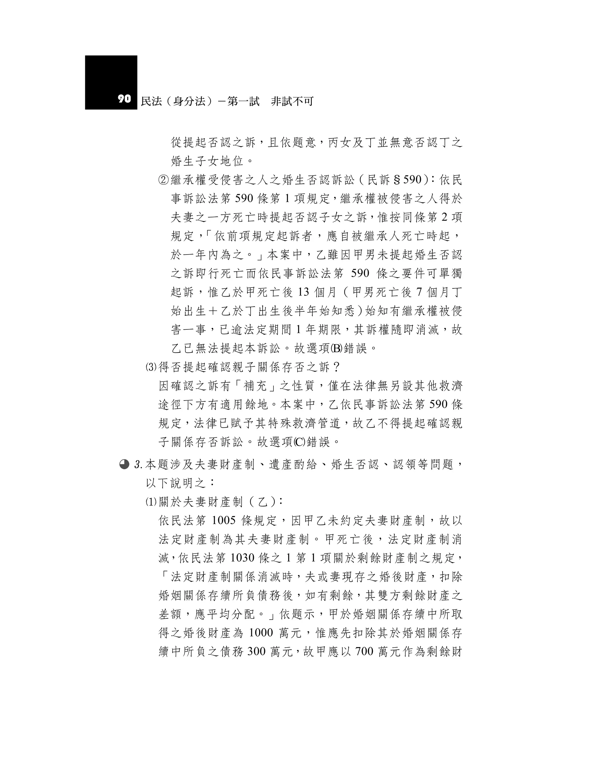 90 民法（身分法）－第一試 非試不可


     從提起否認之訴，且依題意，丙女及丁並無意否認丁之
     婚生子女地位。
   繼承權受侵害之人之婚生否認訴訟（民訴§590）
                          ：依民
     事訴訟法第 590 條第 1 項規定，繼承權被侵害之人得於
     夫妻之一方死亡時提起否認子女之訴，惟按同條第 2 項
     規定，「依前項規定起訴者，應自被繼承人死亡時起，
     於一年內為之。」本案中，乙雖因甲男未提起婚生否認
     之訴即行死亡而依民事訴訟法第 590 條之要件可單獨
     起訴，惟乙於甲死亡後 13 個月（甲男死亡後 7 個月丁
     始出生＋乙於丁出生後半年始知悉）始知有繼承權被侵
     害一事，已逾法定期間 1 年期限，其訴權隨即消滅，故
     乙已無法提起本訴訟。故選項錯誤。
  得否提起確認親子關係存否之訴？
   因確認之訴有「補充」之性質，僅在法律無另設其他救濟
   途徑下方有適用餘地。本案中，乙依民事訴訟法第 590 條
   規定，法律已賦予其特殊救濟管道，故乙不得提起確認親
   子關係存否訴訟。故選項錯誤。
 本題涉及夫妻財產制、遺產酌給、婚生否認、認領等問題，
  以下說明之：
  關於夫妻財產制（乙）：
   依民法第 1005 條規定，因甲乙未約定夫妻財產制，故以
   法定財產制為其夫妻財產制。甲死亡後，法定財產制消
   滅，依民法第 1030 條之 1 第 1 項關於剩餘財產制之規定，
   「法定財產制關係消滅時，夫或妻現存之婚後財產，扣除
   婚姻關係存續所負債務後，如有剩餘，其雙方剩餘財產之
   差額，應平均分配。」依題示，甲於婚姻關係存續中所取
   得之婚後財產為 1000 萬元，惟應先扣除其於婚姻關係存
   續中所負之債務 300 萬元，故甲應以 700 萬元作為剩餘財
 