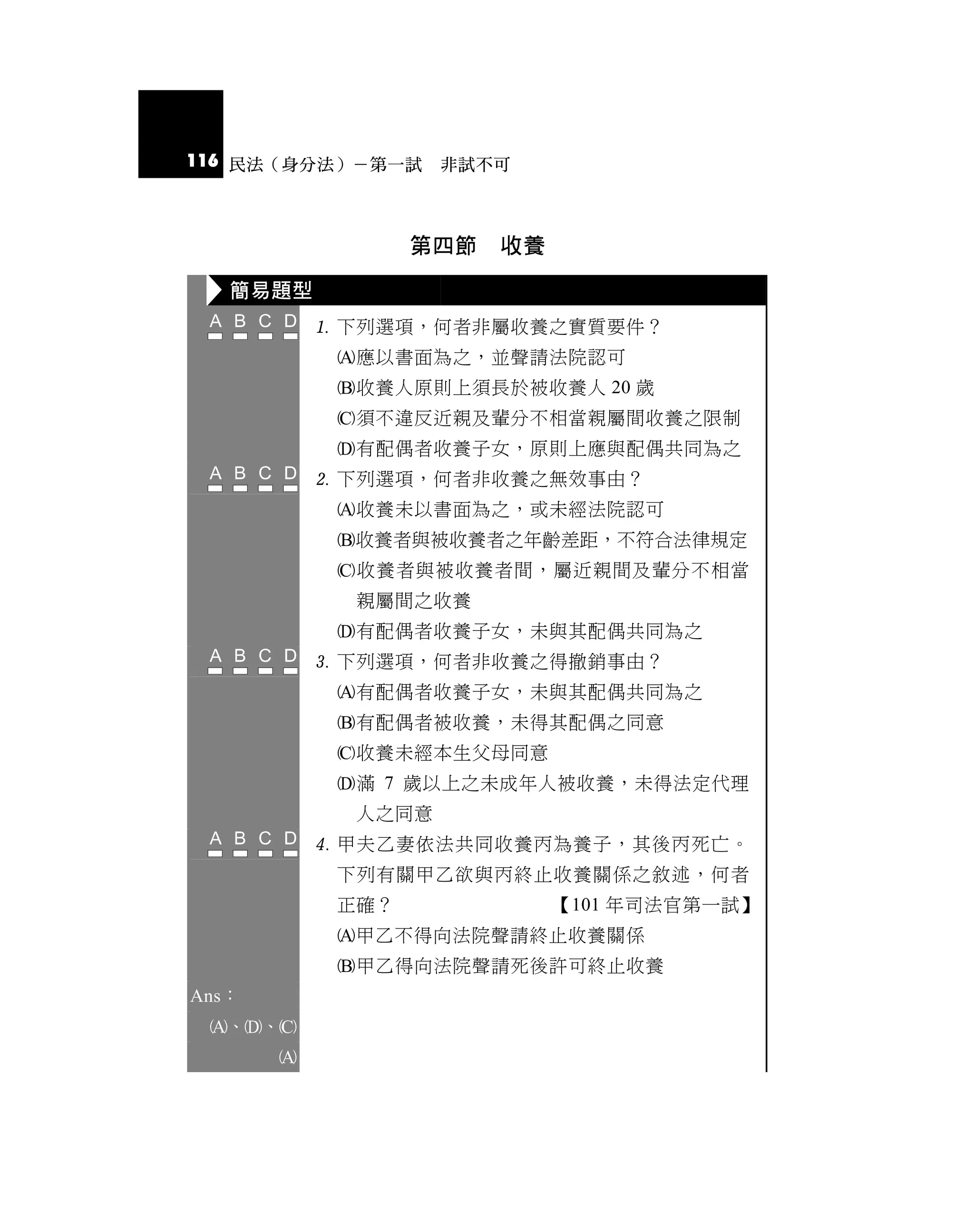 116 民法（身分法）－第一試 非試不可



                  第四節   收養

   簡易題型
            下列選項，何者非屬收養之實質要件？
            應以書面為之，並聲請法院認可
            收養人原則上須長於被收養人 20 歲
            須不違反近親及輩分不相當親屬間收養之限制
            有配偶者收養子女，原則上應與配偶共同為之
            下列選項，何者非收養之無效事由？
            收養未以書面為之，或未經法院認可
            收養者與被收養者之年齡差距，不符合法律規定
            收養者與被收養者間，屬近親間及輩分不相當
             親屬間之收養
            有配偶者收養子女，未與其配偶共同為之
            下列選項，何者非收養之得撤銷事由？
            有配偶者收養子女，未與其配偶共同為之
            有配偶者被收養，未得其配偶之同意
            收養未經本生父母同意
            滿 7 歲以上之未成年人被收養，未得法定代理
             人之同意
            甲夫乙妻依法共同收養丙為養子，其後丙死亡。
            下列有關甲乙欲與丙終止收養關係之敘述，何者
            正確？              【101 年司法官第一試】
            甲乙不得向法院聲請終止收養關係
            甲乙得向法院聲請死後許可終止收養
Ans：
 、、
       
 