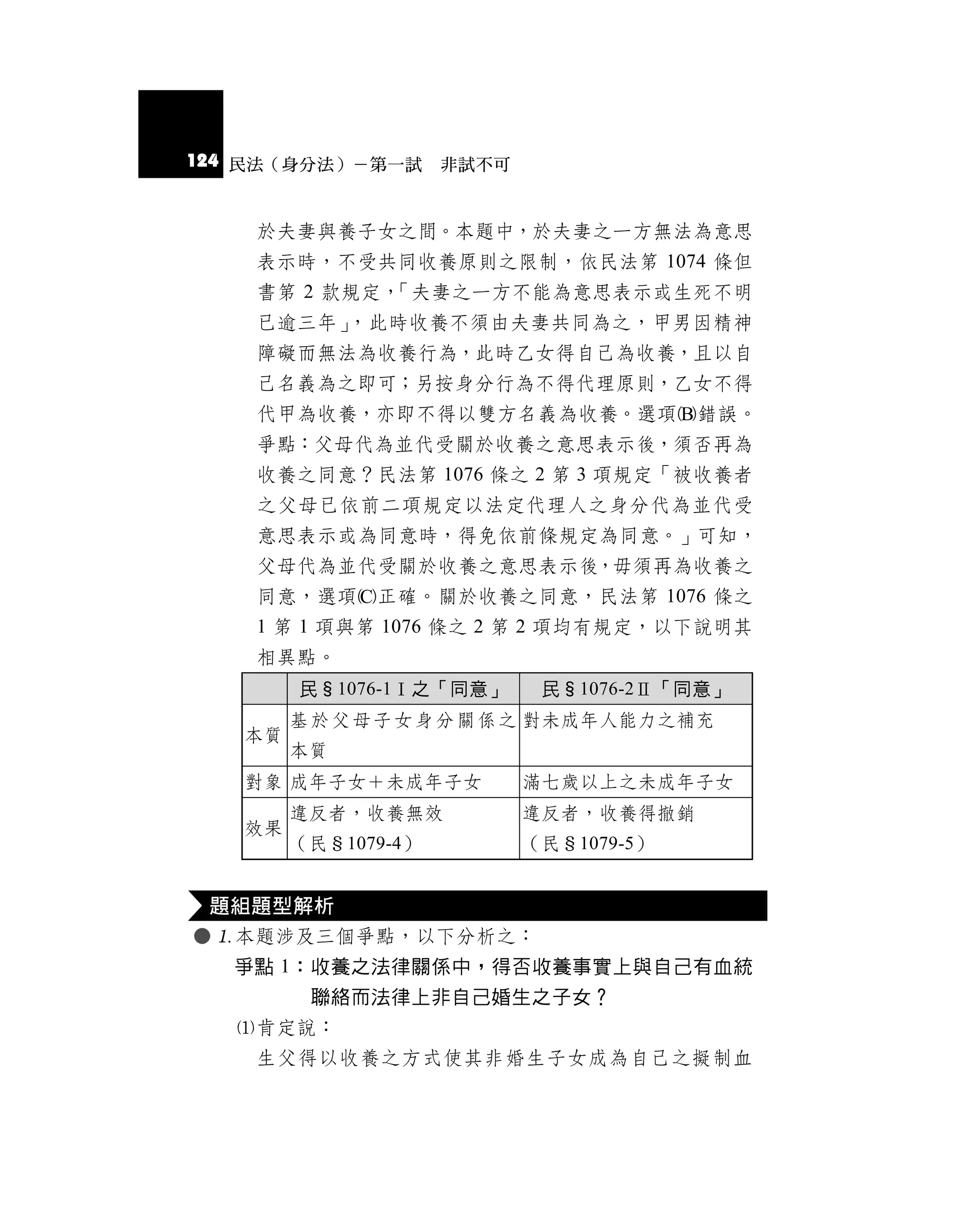 124 民法（身分法）－第一試 非試不可


    於夫妻與養子女之間。本題中，於夫妻之一方無法為意思
    表示時，不受共同收養原則之限制，依民法第 1074 條但
    書第 2 款規定，「夫妻之一方不能為意思表示或生死不明
    已逾三年」，此時收養不須由夫妻共同為之，甲男因精神
    障礙而無法為收養行為，此時乙女得自己為收養，且以自
    己名義為之即可；另按身分行為不得代理原則，乙女不得
    代甲為收養，亦即不得以雙方名義為收養。選項錯誤。
    爭點：父母代為並代受關於收養之意思表示後，須否再為
    收養之同意？民法第 1076 條之 2 第 3 項規定「被收養者
    之父母已依前二項規定以法定代理人之身分代為並代受
    意思表示或為同意時，得免依前條規定為同意。」可知，
    父母代為並代受關於收養之意思表示後，毋須再為收養之
    同意，選項正確。關於收養之同意，民法第 1076 條之
    1 第 1 項與第 1076 條之 2 第 2 項均有規定，以下說明其
    相異點。
        民§1076-1Ⅰ之「同意」    民§1076-2Ⅱ「同意」
        基 於 父 母 子 女 身 分 關 係 之 對未成年人能力之補充
   本質
        本質
   對象 成年子女＋未成年子女         滿七歲以上之未成年子女
        違反者，收養無效         違反者，收養得撤銷
   效果
        （民§1079-4）       （民§1079-5）


 題組題型解析
 本題涉及三個爭點，以下分析之：
  爭點 1：收養之法律關係中，得否收養事實上與自己有血統
       聯絡而法律上非自己婚生之子女？
  肯定說：
   生父得以收養之方式使其非婚生子女成為自己之擬制血
 