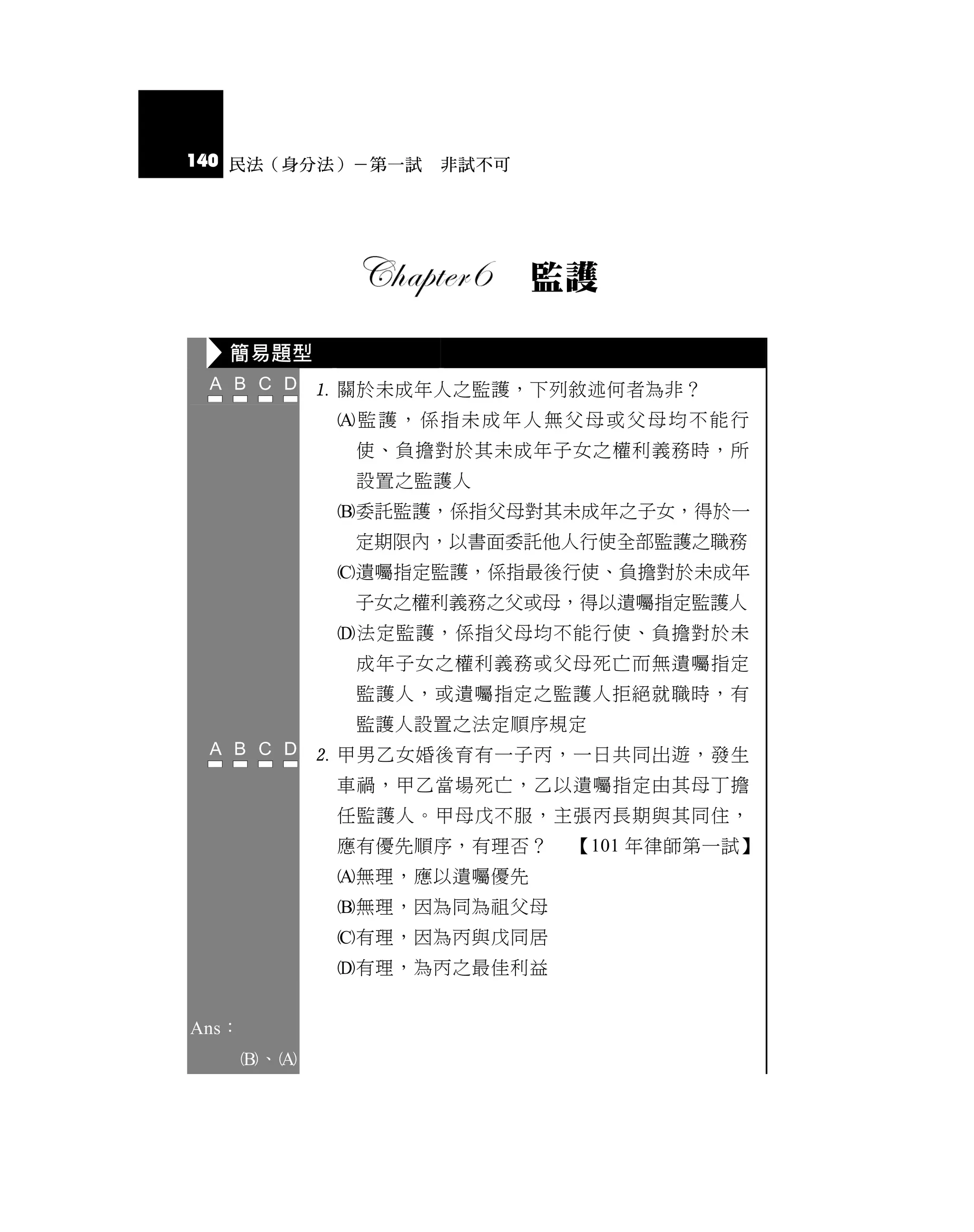 140 民法（身分法）－第一試 非試不可




                           監護

   簡易題型
              關於未成年人之監護，下列敘述何者為非？
              監護，係指未成年人無父母或父母均不能行
               使、負擔對於其未成年子女之權利義務時，所
               設置之監護人
              委託監護，係指父母對其未成年之子女，得於一
               定期限內，以書面委託他人行使全部監護之職務
              遺囑指定監護，係指最後行使、負擔對於未成年
               子女之權利義務之父或母，得以遺囑指定監護人
              法定監護，係指父母均不能行使、負擔對於未
               成年子女之權利義務或父母死亡而無遺囑指定
               監護人，或遺囑指定之監護人拒絕就職時，有
               監護人設置之法定順序規定
              甲男乙女婚後育有一子丙，一日共同出遊，發生
              車禍，甲乙當場死亡，乙以遺囑指定由其母丁擔
              任監護人。甲母戊不服，主張丙長期與其同住，
              應有優先順序，有理否？   【101 年律師第一試】
              無理，應以遺囑優先
              無理，因為同為祖父母
              有理，因為丙與戊同居
              有理，為丙之最佳利益


Ans：
       、
 