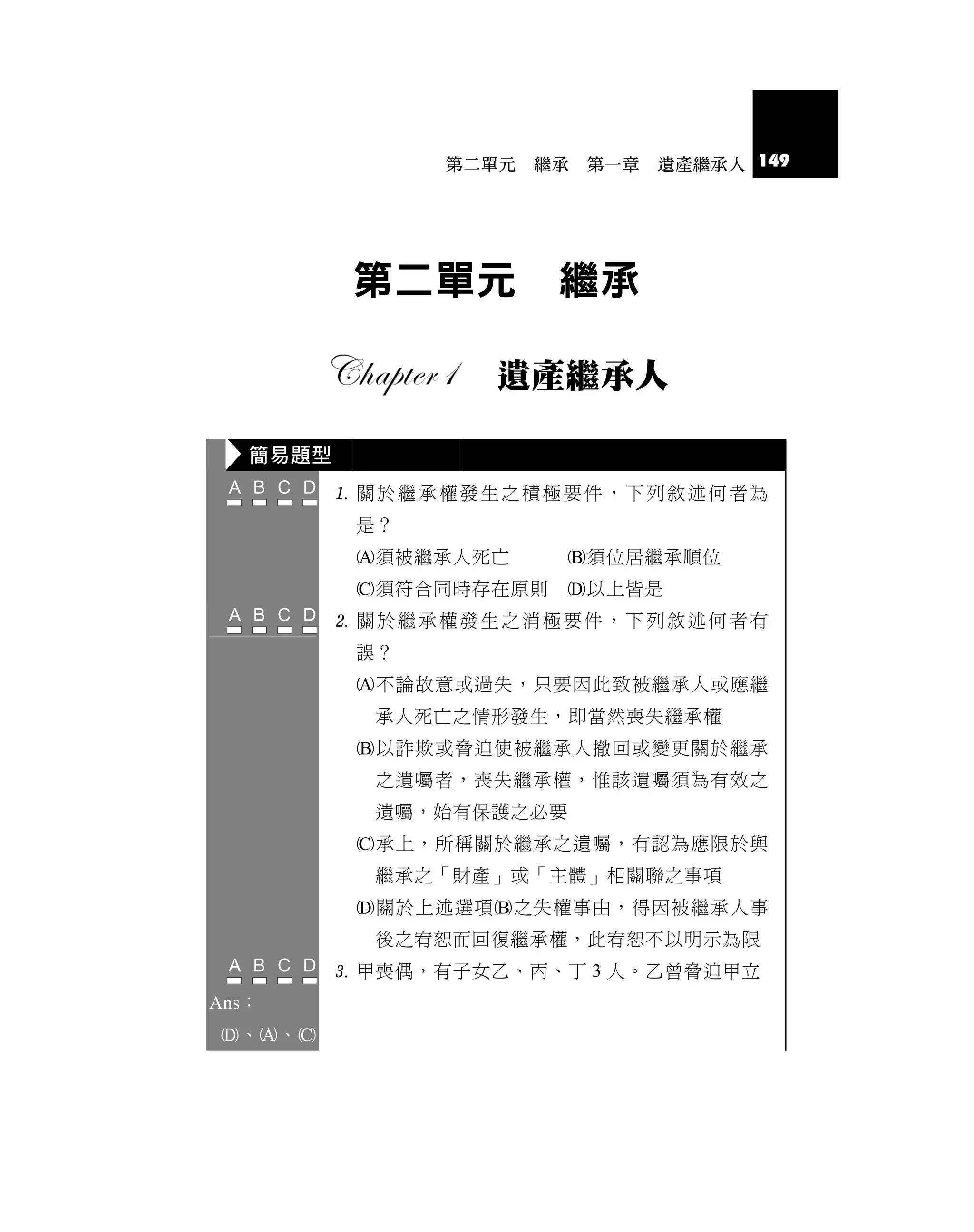 第二單元   繼承   第一章   遺產繼承人 149




           第二單元         繼承

                   遺產繼承人

   簡易題型
           關於繼承權發生之積極要件，下列敘述何者為
           是？
           須被繼承人死亡     須位居繼承順位
           須符合同時存在原則   以上皆是
           關於繼承權發生之消極要件，下列敘述何者有
           誤？
           不論故意或過失，只要因此致被繼承人或應繼
            承人死亡之情形發生，即當然喪失繼承權
           以詐欺或脅迫使被繼承人撤回或變更關於繼承
            之遺囑者，喪失繼承權，惟該遺囑須為有效之
            遺囑，始有保護之必要
           承上，所稱關於繼承之遺囑，有認為應限於與
            繼承之「財產」或「主體」相關聯之事項
           關於上述選項之失權事由，得因被繼承人事
            後之宥恕而回復繼承權，此宥恕不以明示為限
           甲喪偶，有子女乙、丙、丁 3 人。乙曾脅迫甲立
Ans：
、、
 