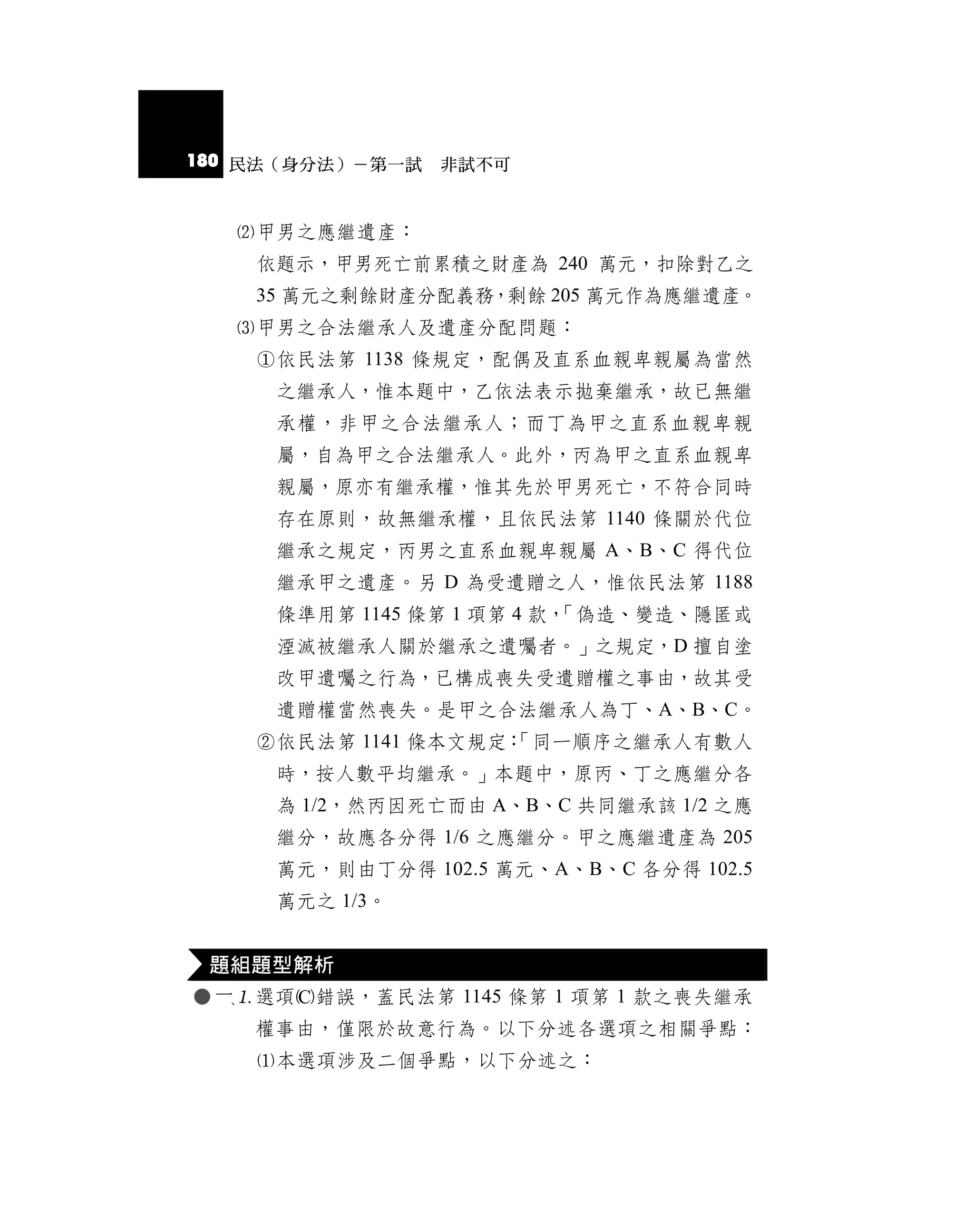 180 民法（身分法）－第一試 非試不可


   甲男之應繼遺產：
    依題示，甲男死亡前累積之財產為 240 萬元，扣除對乙之
    35 萬元之剩餘財產分配義務，剩餘 205 萬元作為應繼遺產。
   甲男之合法繼承人及遺產分配問題：
    依民法第 1138 條規定，配偶及直系血親卑親屬為當然
     之繼承人，惟本題中，乙依法表示拋棄繼承，故已無繼
     承權，非甲之合法繼承人；而丁為甲之直系血親卑親
     屬，自為甲之合法繼承人。此外，丙為甲之直系血親卑
     親屬，原亦有繼承權，惟其先於甲男死亡，不符合同時
     存在原則，故無繼承權，且依民法第 1140 條關於代位
     繼承之規定，丙男之直系血親卑親屬 A、B、C 得代位
     繼承甲之遺產。另 D 為受遺贈之人，惟依民法第 1188
     條準用第 1145 條第 1 項第 4 款，
                          「偽造、變造、隱匿或
     湮滅被繼承人關於繼承之遺囑者。」之規定，D 擅自塗
     改甲遺囑之行為，已構成喪失受遺贈權之事由，故其受
     遺贈權當然喪失。是甲之合法繼承人為丁、A、B、C。
    依民法第 1141 條本文規定：
                    「同一順序之繼承人有數人
     時，按人數平均繼承。」本題中，原丙、丁之應繼分各
     為 1/2，然丙因死亡而由 A、B、C 共同繼承該 1/2 之應
     繼分，故應各分得 1/6 之應繼分。甲之應繼遺產為 205
     萬元，則由丁分得 102.5 萬元、A、B、C 各分得 102.5
     萬元之 1/3。


 題組題型解析
 選項錯誤，蓋民法第 1145 條第 1 項第 1 款之喪失繼承
    權事由，僅限於故意行為。以下分述各選項之相關爭點：
    本選項涉及二個爭點，以下分述之：
 