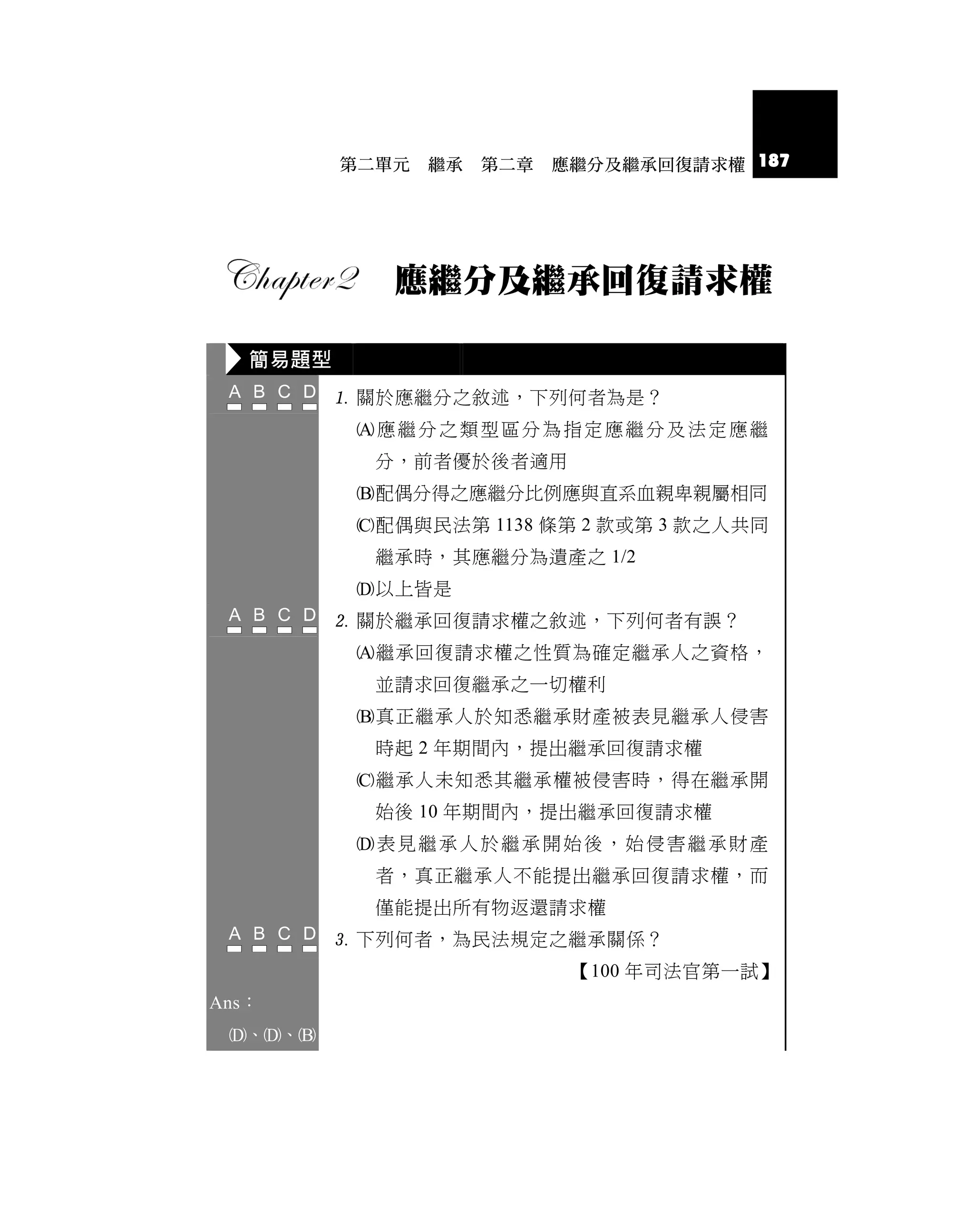 第二單元   繼承   第二章   應繼分及繼承回復請求權 187




             應繼分及繼承回復請求權

   簡易題型
           關於應繼分之敘述，下列何者為是？
           應繼分之類型區分為指定應繼分及法定應繼
            分，前者優於後者適用
           配偶分得之應繼分比例應與直系血親卑親屬相同
           配偶與民法第 1138 條第 2 款或第 3 款之人共同
            繼承時，其應繼分為遺產之 1/2
           以上皆是
           關於繼承回復請求權之敘述，下列何者有誤？
           繼承回復請求權之性質為確定繼承人之資格，
            並請求回復繼承之一切權利
           真正繼承人於知悉繼承財產被表見繼承人侵害
            時起 2 年期間內，提出繼承回復請求權
           繼承人未知悉其繼承權被侵害時，得在繼承開
            始後 10 年期間內，提出繼承回復請求權
           表見繼承人於繼承開始後，始侵害繼承財產
            者，真正繼承人不能提出繼承回復請求權，而
            僅能提出所有物返還請求權
           下列何者，為民法規定之繼承關係？
                             【100 年司法官第一試】
Ans：
 、、
 