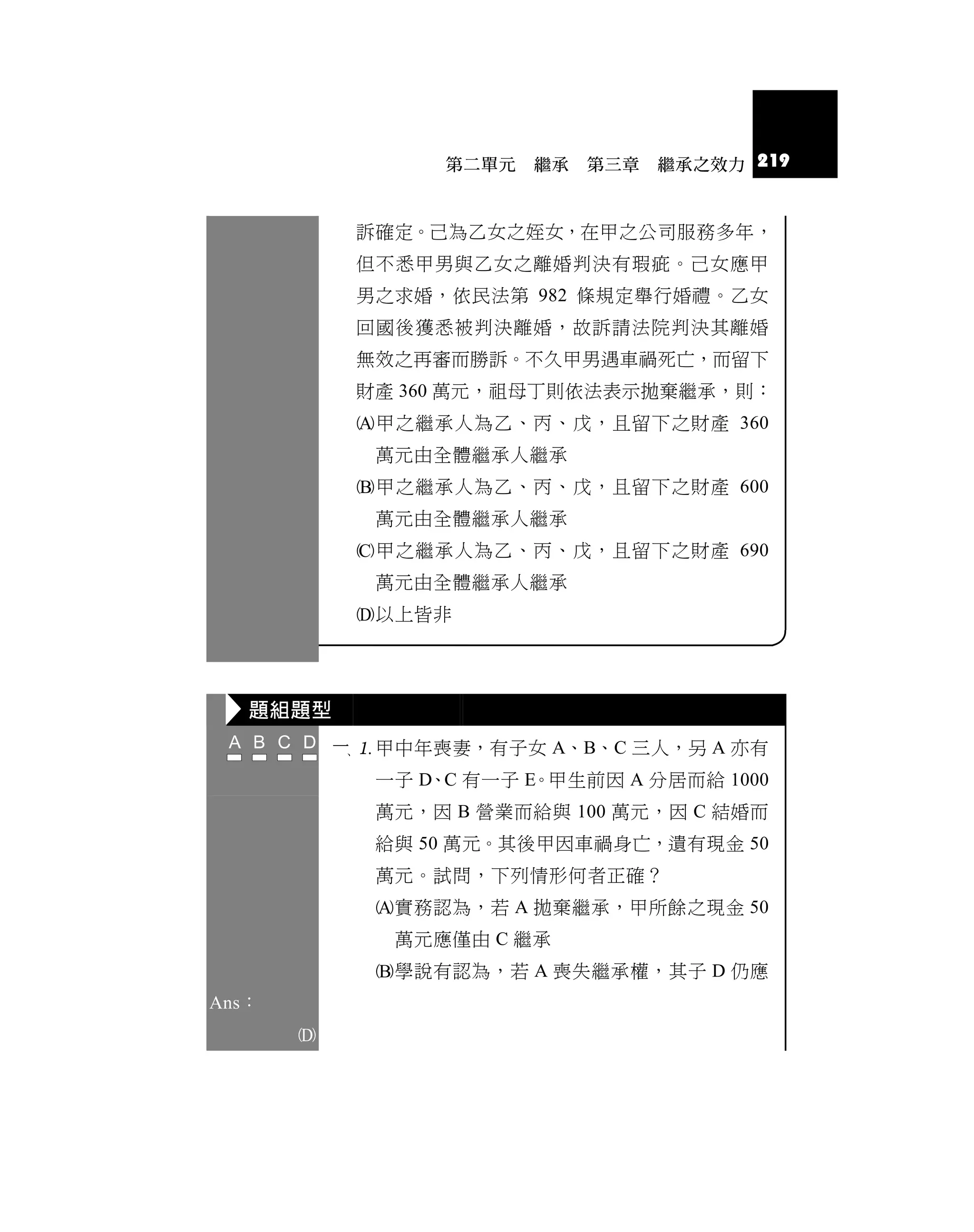 第二單元   繼承   第三章   繼承之效力 219



            訴確定。己為乙女之姪女，在甲之公司服務多年，
            但不悉甲男與乙女之離婚判決有瑕疵。己女應甲
            男之求婚，依民法第 982 條規定舉行婚禮。乙女
            回國後獲悉被判決離婚，故訴請法院判決其離婚
            無效之再審而勝訴。不久甲男遇車禍死亡，而留下
            財產 360 萬元，祖母丁則依法表示拋棄繼承，則：
            甲之繼承人為乙、丙、戊，且留下之財產 360
             萬元由全體繼承人繼承
            甲之繼承人為乙、丙、戊，且留下之財產 600
             萬元由全體繼承人繼承
            甲之繼承人為乙、丙、戊，且留下之財產 690
             萬元由全體繼承人繼承
            以上皆非




   題組題型
            甲中年喪妻，有子女 A、B、C 三人，另 A 亦有
             一子 D、C 有一子 E。甲生前因 A 分居而給 1000
             萬元，因 B 營業而給與 100 萬元，因 C 結婚而
             給與 50 萬元。其後甲因車禍身亡，遺有現金 50
             萬元。試問，下列情形何者正確？
             實務認為，若 A 拋棄繼承，甲所餘之現金 50
               萬元應僅由 C 繼承
             學說有認為，若 A 喪失繼承權，其子 D 仍應
Ans：
       
 