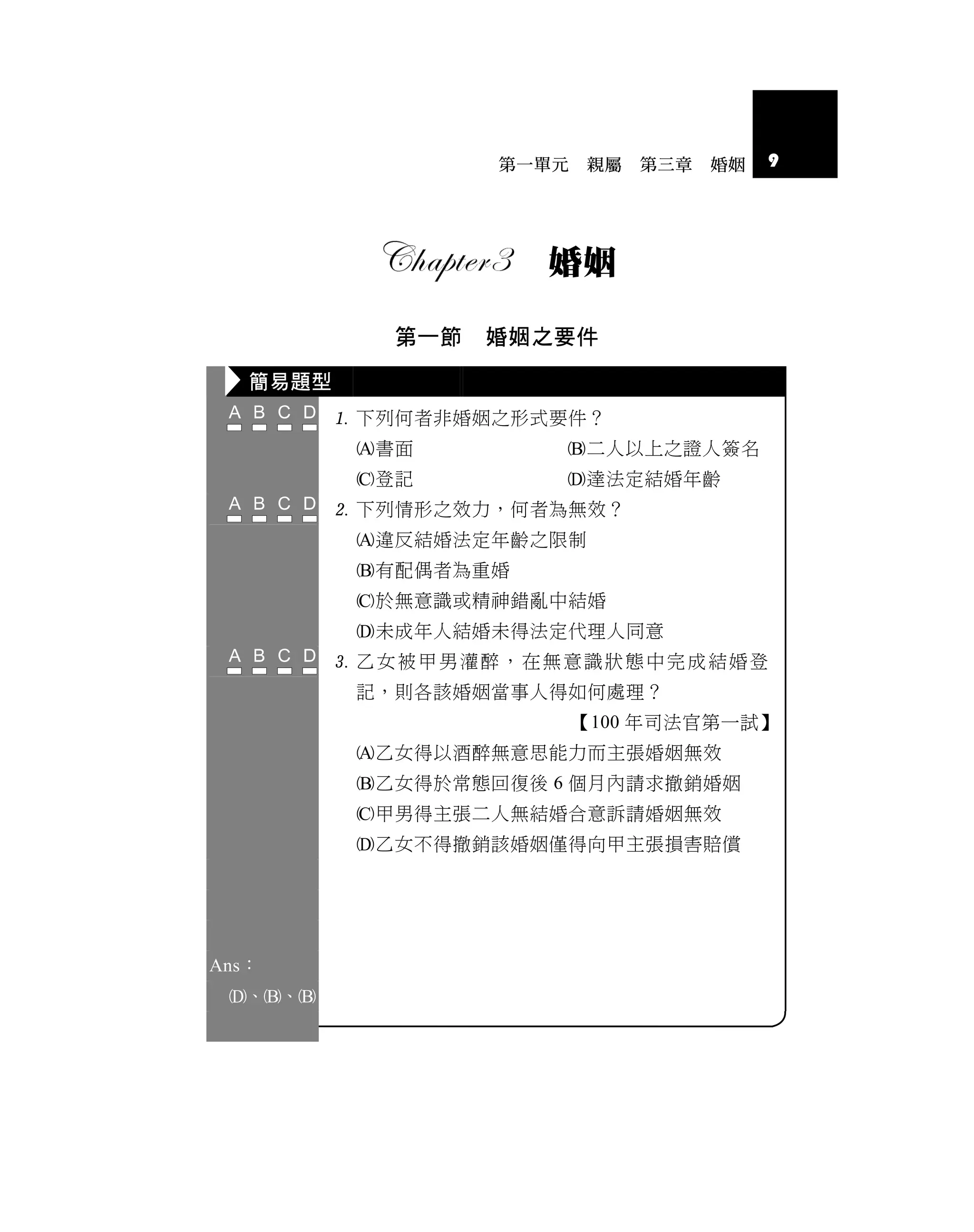 第一單元   親屬   第三章   婚姻   9




                      婚姻

             第一節   婚姻之要件

   簡易題型
           下列何者非婚姻之形式要件？
           書面         二人以上之證人簽名
           登記         達法定結婚年齡
           下列情形之效力，何者為無效？
           違反結婚法定年齡之限制
           有配偶者為重婚
           於無意識或精神錯亂中結婚
           未成年人結婚未得法定代理人同意
           乙女被甲男灌醉，在無意識狀態中完成結婚登
           記，則各該婚姻當事人得如何處理？
                          【100 年司法官第一試】
           乙女得以酒醉無意思能力而主張婚姻無效
           乙女得於常態回復後 6 個月內請求撤銷婚姻
           甲男得主張二人無結婚合意訴請婚姻無效
           乙女不得撤銷該婚姻僅得向甲主張損害賠償




Ans：
 、、
 