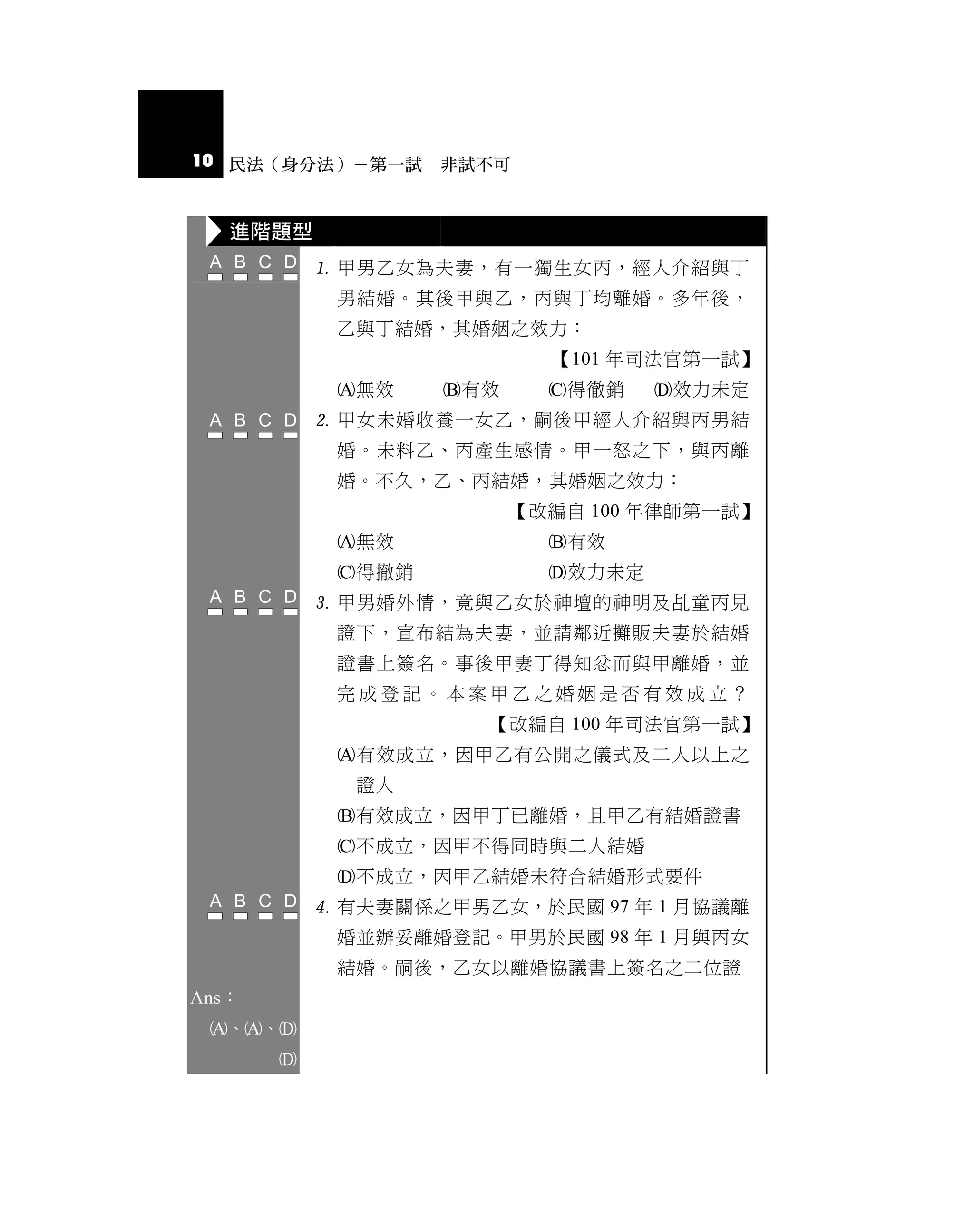 10 民法（身分法）－第一試 非試不可


   進階題型
            甲男乙女為夫妻，有一獨生女丙，經人介紹與丁
            男結婚。其後甲與乙，丙與丁均離婚。多年後，
            乙與丁結婚，其婚姻之效力：
                           【101 年司法官第一試】
            無效    有效     得徹銷    效力未定
            甲女未婚收養一女乙，嗣後甲經人介紹與丙男結
            婚。未料乙、丙產生感情。甲一怒之下，與丙離
            婚。不久，乙、丙結婚，其婚姻之效力：
                         【改編自 100 年律師第一試】
            無效            有效
            得撤銷           效力未定
            甲男婚外情，竟與乙女於神壇的神明及乩童丙見
            證下，宣布結為夫妻，並請鄰近攤販夫妻於結婚
            證書上簽名。事後甲妻丁得知忿而與甲離婚，並
            完成登記。本案甲乙之婚姻是否有效成立？
                      【改編自 100 年司法官第一試】
            有效成立，因甲乙有公開之儀式及二人以上之
             證人
            有效成立，因甲丁已離婚，且甲乙有結婚證書
            不成立，因甲不得同時與二人結婚
            不成立，因甲乙結婚未符合結婚形式要件
            有夫妻關係之甲男乙女，於民國 97 年 1 月協議離
            婚並辦妥離婚登記。甲男於民國 98 年 1 月與丙女
            結婚。嗣後，乙女以離婚協議書上簽名之二位證
Ans：
 、、
       
 