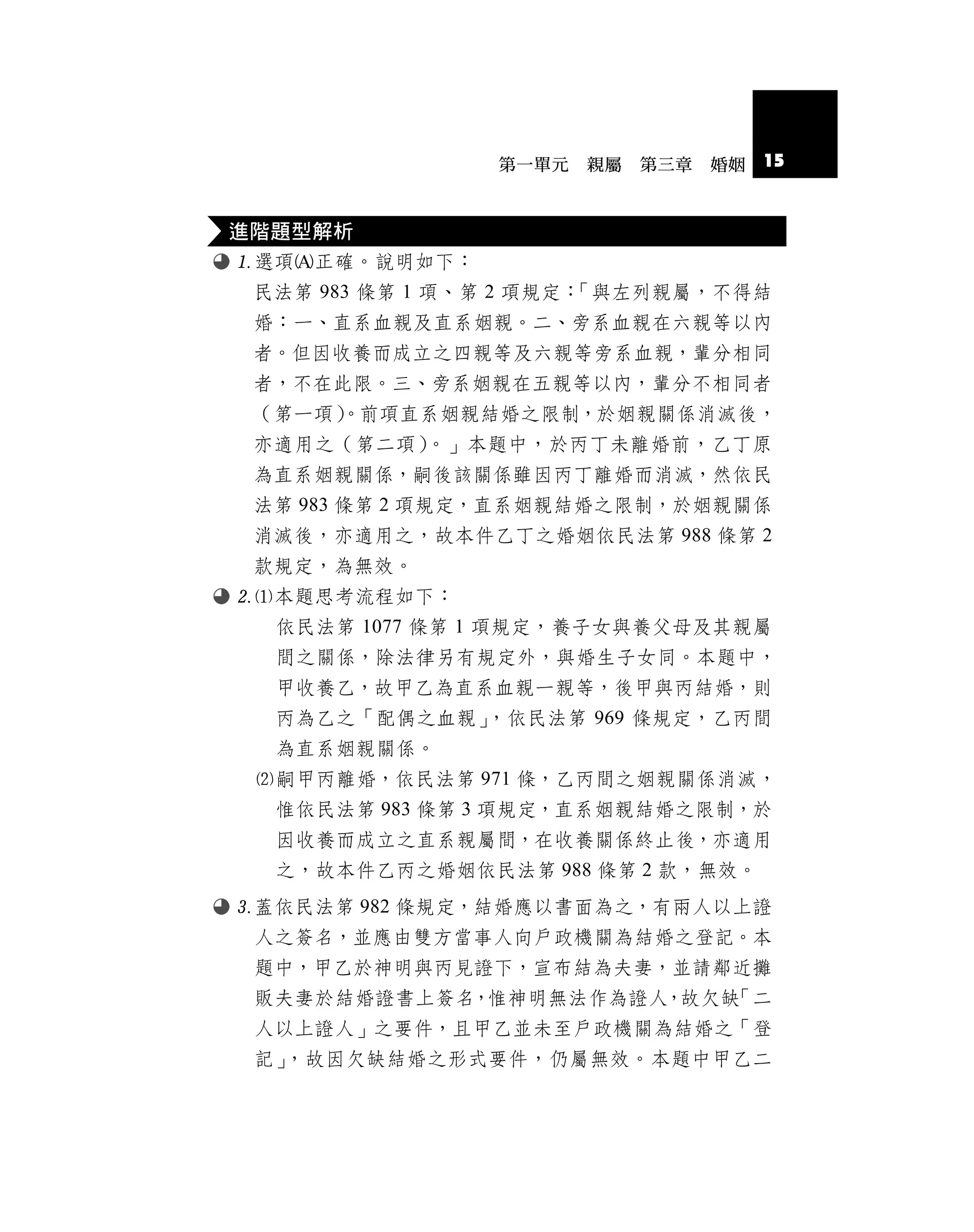 第一單元   親屬   第三章   婚姻   15


進階題型解析
選項正確。說明如下：
 民法第 983 條第 1 項、第 2 項規定：「與左列親屬，不得結
 婚︰一、直系血親及直系姻親。二、旁系血親在六親等以內
 者。但因收養而成立之四親等及六親等旁系血親，輩分相同
 者，不在此限。三、旁系姻親在五親等以內，輩分不相同者
 （第一項） 。前項直系姻親結婚之限制，於姻親關係消滅後，
 亦適用之（第二項）    。」本題中，於丙丁未離婚前，乙丁原
 為直系姻親關係，嗣後該關係雖因丙丁離婚而消滅，然依民
 法第 983 條第 2 項規定，直系姻親結婚之限制，於姻親關係
 消滅後，亦適用之，故本件乙丁之婚姻依民法第 988 條第 2
 款規定，為無效。
本題思考流程如下：
  依民法第 1077 條第 1 項規定，養子女與養父母及其親屬
  間之關係，除法律另有規定外，與婚生子女同。本題中，
  甲收養乙，故甲乙為直系血親一親等，後甲與丙結婚，則
  丙為乙之「配偶之血親」，依民法第 969 條規定，乙丙間
  為直系姻親關係。
 嗣甲丙離婚，依民法第 971 條，乙丙間之姻親關係消滅，
  惟依民法第 983 條第 3 項規定，直系姻親結婚之限制，於
  因收養而成立之直系親屬間，在收養關係終止後，亦適用
  之，故本件乙丙之婚姻依民法第 988 條第 2 款，無效。
蓋依民法第 982 條規定，結婚應以書面為之，有兩人以上證
 人之簽名，並應由雙方當事人向戶政機關為結婚之登記。本
 題中，甲乙於神明與丙見證下，宣布結為夫妻，並請鄰近攤
 販夫妻於結婚證書上簽名，惟神明無法作為證人，故欠缺「二
 人以上證人」之要件，且甲乙並未至戶政機關為結婚之「登
 記」，故因欠缺結婚之形式要件，仍屬無效。本題中甲乙二
 