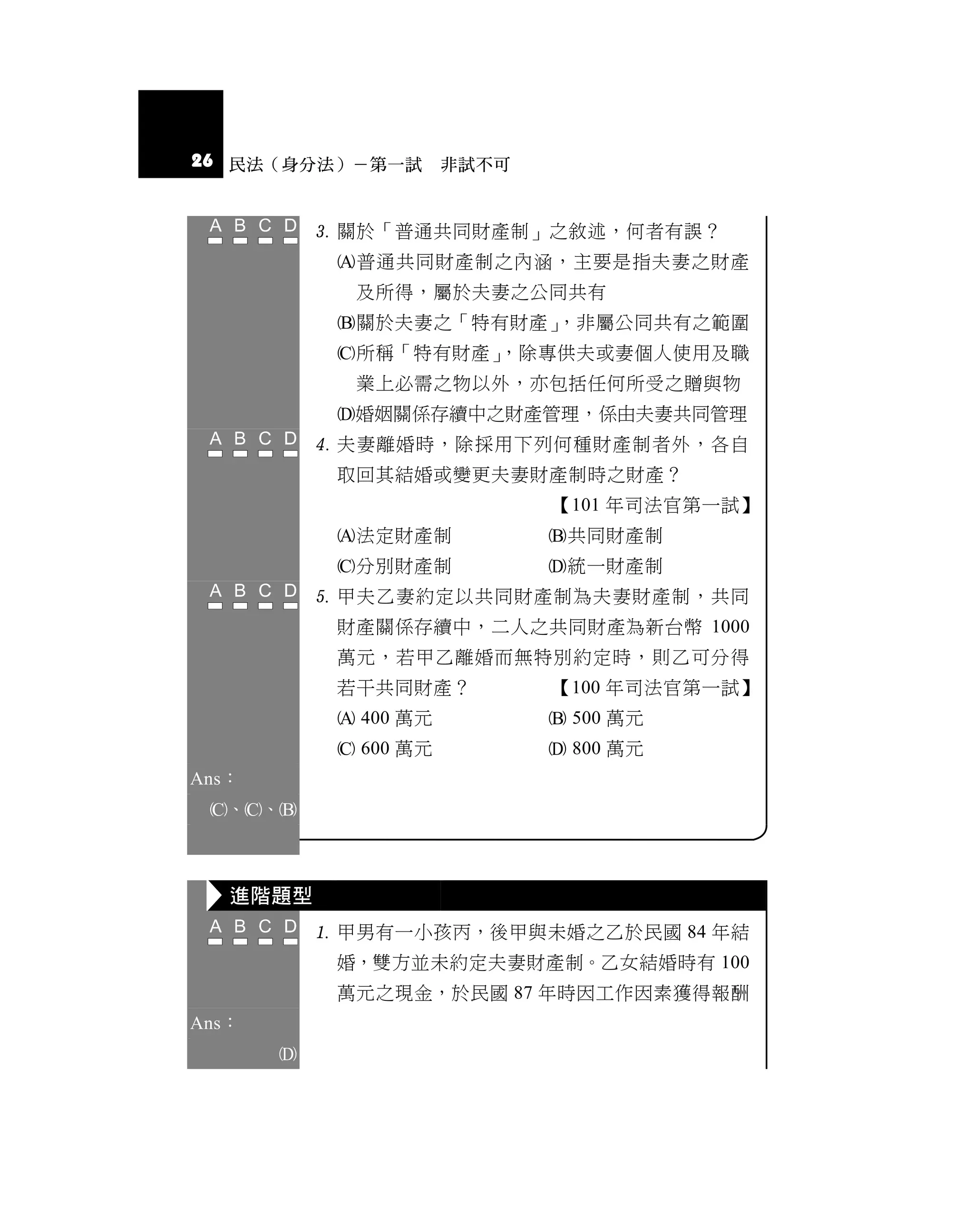 26 民法（身分法）－第一試 非試不可


            關於「普通共同財產制」之敘述，何者有誤？
            普通共同財產制之內涵，主要是指夫妻之財產
             及所得，屬於夫妻之公同共有
            關於夫妻之「特有財產」
                       ，非屬公同共有之範圍
            所稱「特有財產」
                    ，除專供夫或妻個人使用及職
             業上必需之物以外，亦包括任何所受之贈與物
            婚姻關係存續中之財產管理，係由夫妻共同管理
            夫妻離婚時，除採用下列何種財產制者外，各自
            取回其結婚或變更夫妻財產制時之財產？
                         【101 年司法官第一試】
            法定財產制       共同財產制
            分別財產制       統一財產制
            甲夫乙妻約定以共同財產制為夫妻財產制，共同
            財產關係存續中，二人之共同財產為新台幣 1000
            萬元，若甲乙離婚而無特別約定時，則乙可分得
            若干共同財產？      【100 年司法官第一試】
             400 萬元      500 萬元
             600 萬元      800 萬元
Ans：
 、、



   進階題型
            甲男有一小孩丙，後甲與未婚之乙於民國 84 年結
            婚，雙方並未約定夫妻財產制。乙女結婚時有 100
            萬元之現金，於民國 87 年時因工作因素獲得報酬
Ans：
       
 