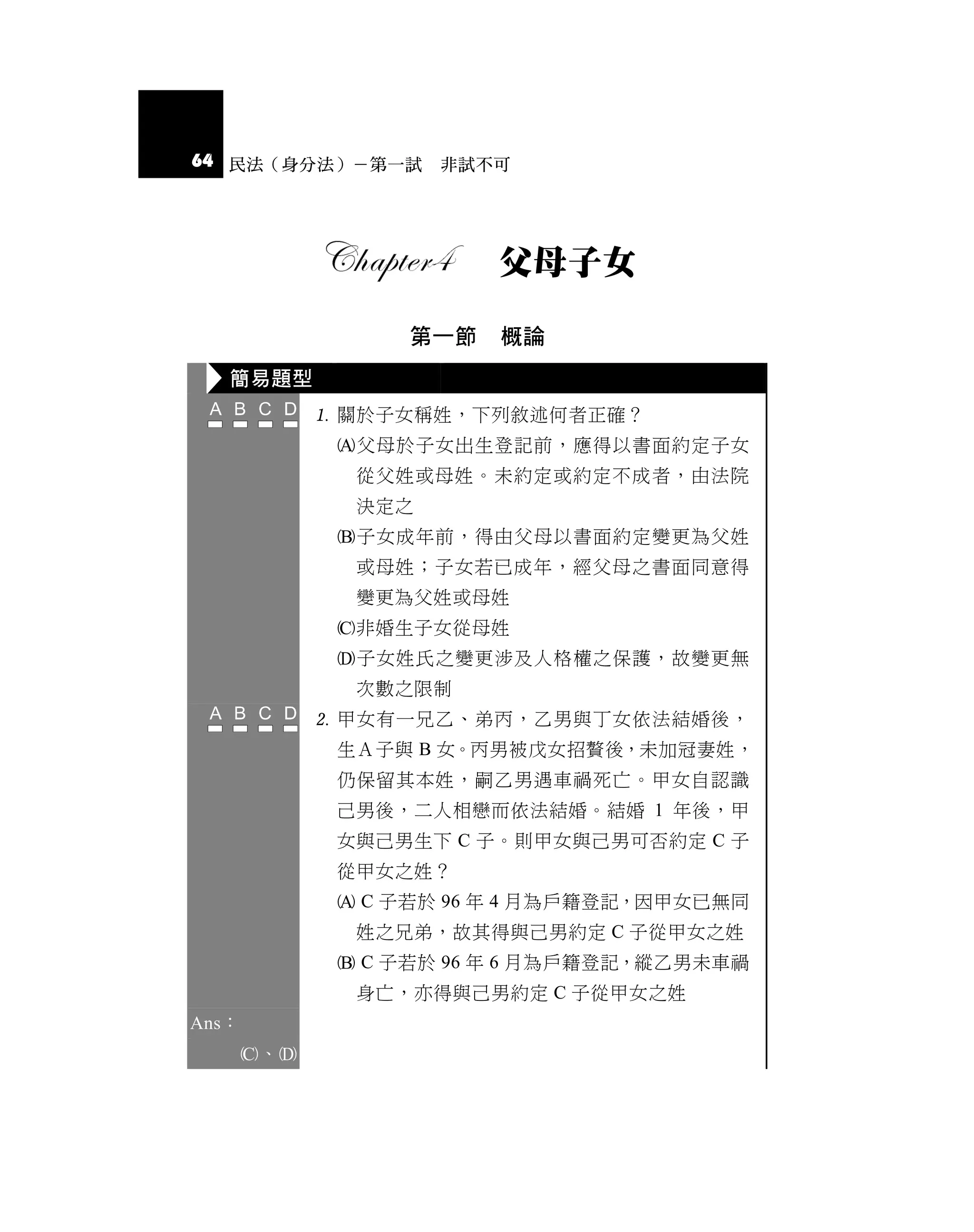64 民法（身分法）－第一試 非試不可




                        父母子女

                  第一節    概論
   簡易題型
              關於子女稱姓，下列敘述何者正確？
              父母於子女出生登記前，應得以書面約定子女
               從父姓或母姓。未約定或約定不成者，由法院
               決定之
              子女成年前，得由父母以書面約定變更為父姓
               或母姓；子女若已成年，經父母之書面同意得
               變更為父姓或母姓
              非婚生子女從母姓
              子女姓氏之變更涉及人格權之保護，故變更無
               次數之限制
              甲女有一兄乙、弟丙，乙男與丁女依法結婚後，
              生Ａ子與 B 女。丙男被戊女招贅後，未加冠妻姓，
              仍保留其本姓，嗣乙男遇車禍死亡。甲女自認識
              己男後，二人相戀而依法結婚。結婚 1 年後，甲
              女與己男生下 C 子。則甲女與己男可否約定 C 子
              從甲女之姓？
               C 子若於 96 年 4 月為戶籍登記，因甲女已無同
               姓之兄弟，故其得與己男約定 C 子從甲女之姓
               C 子若於 96 年 6 月為戶籍登記，縱乙男未車禍
               身亡，亦得與己男約定 C 子從甲女之姓
Ans：
       、
 