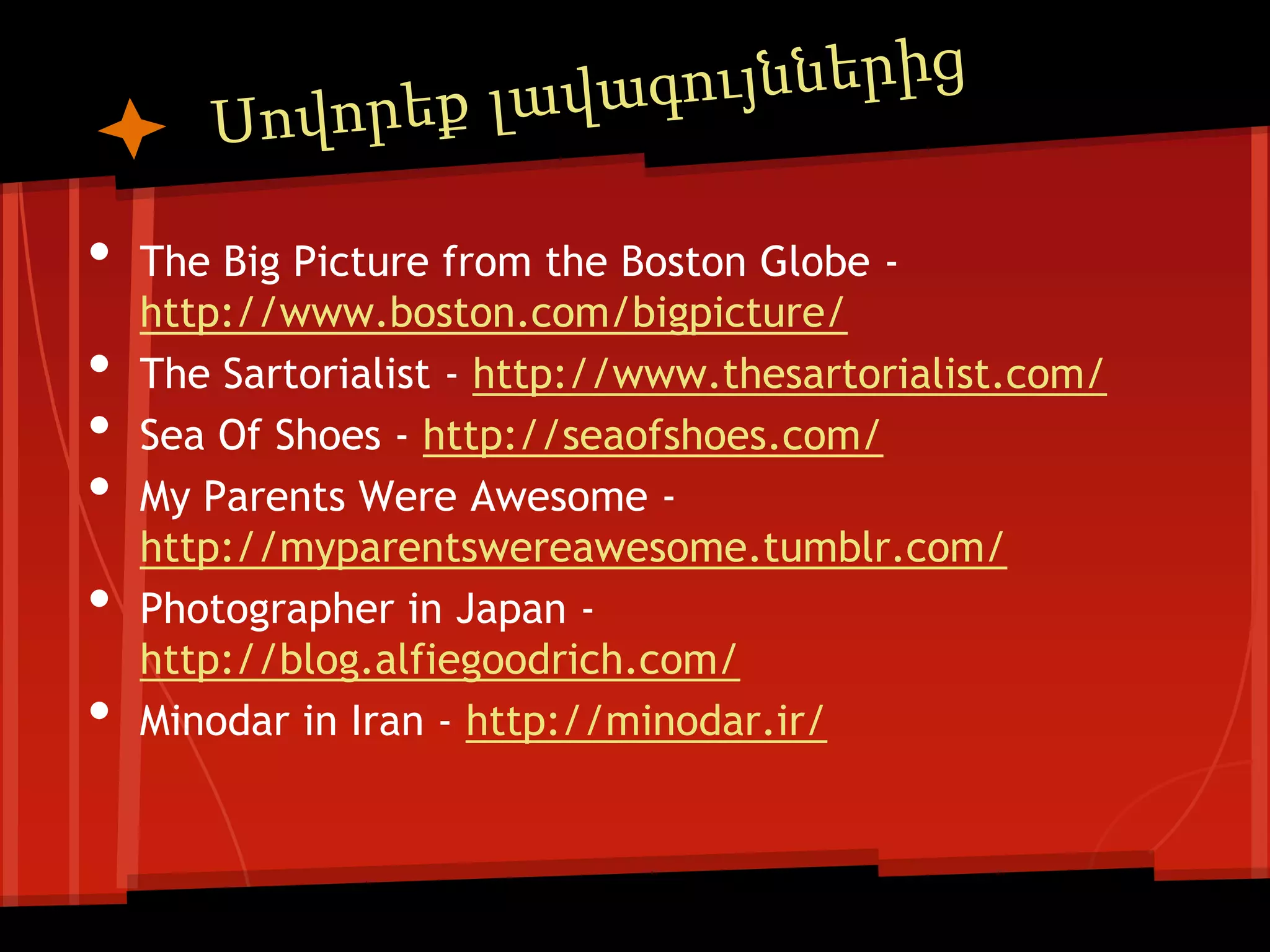 •   The Big Picture from the Boston Globe -
    http://www.boston.com/bigpicture/
•   The Sartorialist - http://www.thesartorialist.com/
•   Sea Of Shoes - http://seaofshoes.com/
•   My Parents Were Awesome -
    http://myparentswereawesome.tumblr.com/
•   Photographer in Japan -
    http://blog.alfiegoodrich.com/
•   Minodar in Iran - http://minodar.ir/
 