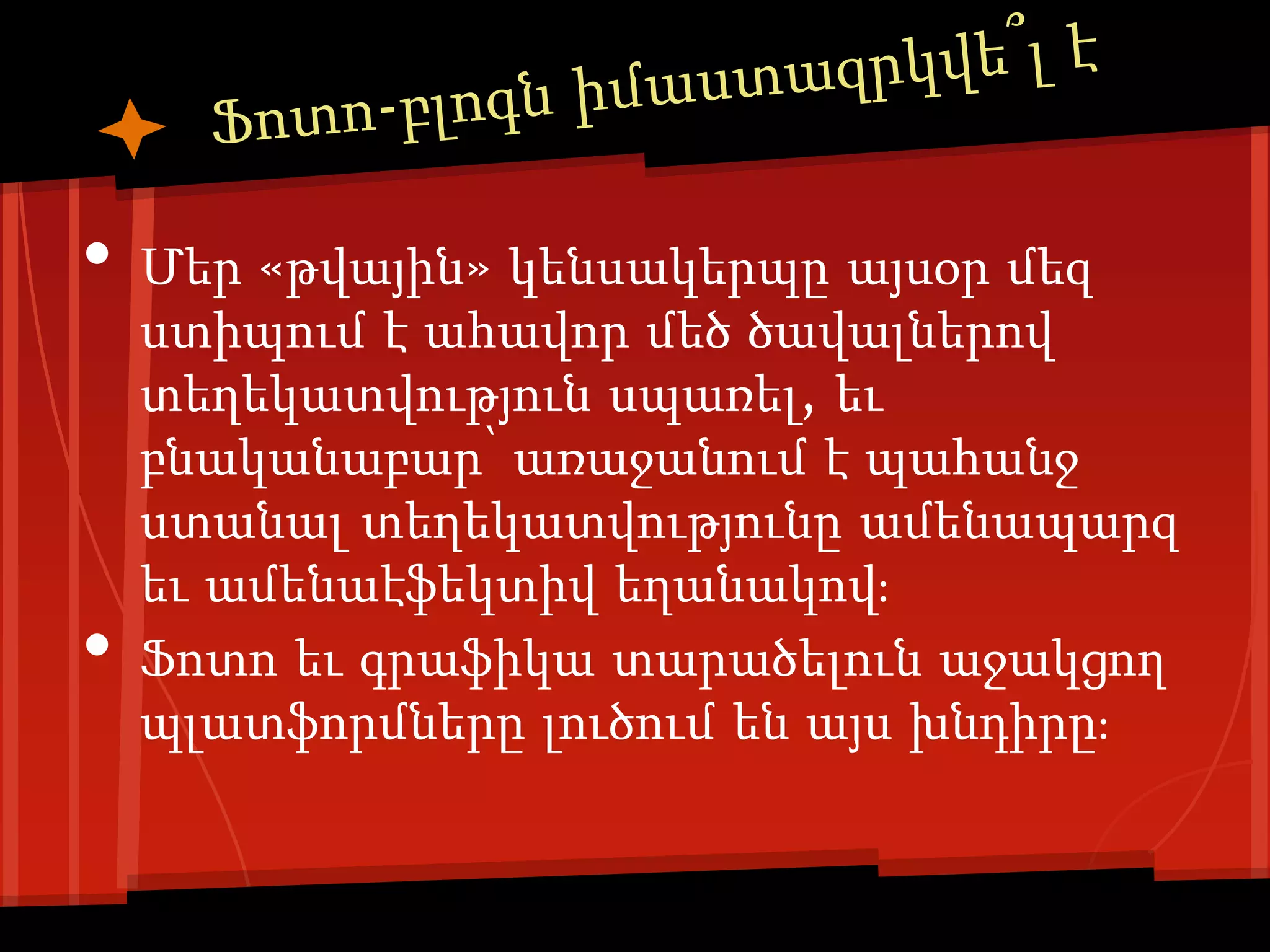 •   Մեր «թվային» կենսակերպը այսօր մեզ
    ստիպում է ահավոր մեծ ծավալներով
    տեղեկատվություն սպառել, եւ
    բնականաբար՝ առաջանում է պահանջ
    ստանալ տեղեկատվությունը ամենապարզ
    եւ ամենաէֆեկտիվ եղանակով։
•   Ֆոտո եւ գրաֆիկա տարածելուն աջակցող
    պլատֆորմները լուծում են այս խնդիրը։
 