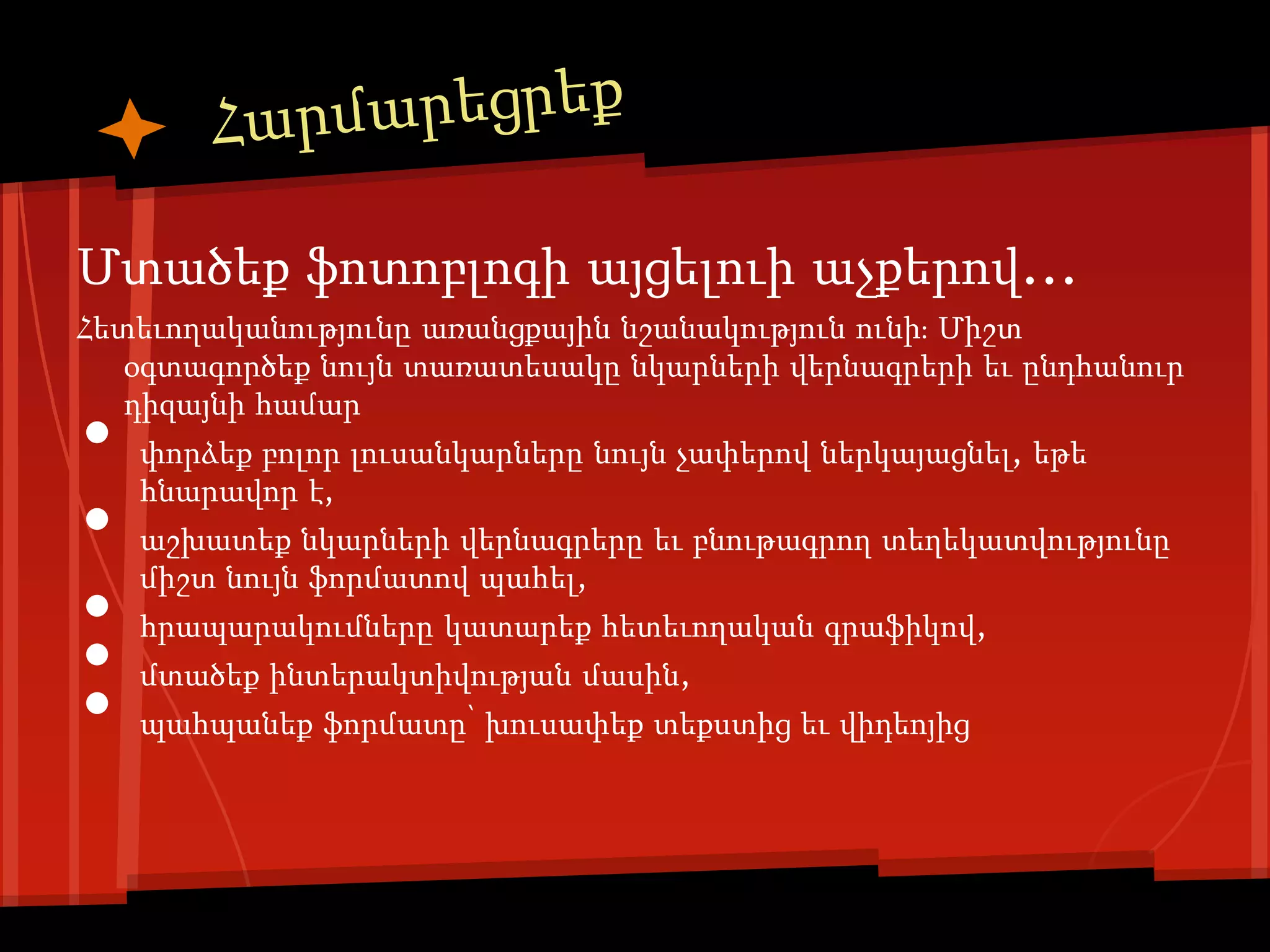 Մտածեք ֆոտոբլոգի այցելուի աչքերով...
Հետեւողականությունը առանցքային նշանակություն ունի։ Միշտ
   օգտագործեք նույն տառատեսակը նկարների վերնագրերի եւ ընդհանուր

•
   դիզայնի համար
    փորձեք բոլոր լուսանկարները նույն չափերով ներկայացնել, եթե

•
    հնարավոր է,
    աշխատեք նկարների վերնագրերը եւ բնութագրող տեղեկատվությունը

•
    միշտ նույն ֆորմատով պահել,


•
    հրապարակումները կատարեք հետեւողական գրաֆիկով,


•
    մտածեք ինտերակտիվության մասին,
    պահպանեք ֆորմատը՝ խուսափեք տեքստից եւ վիդեոյից
 