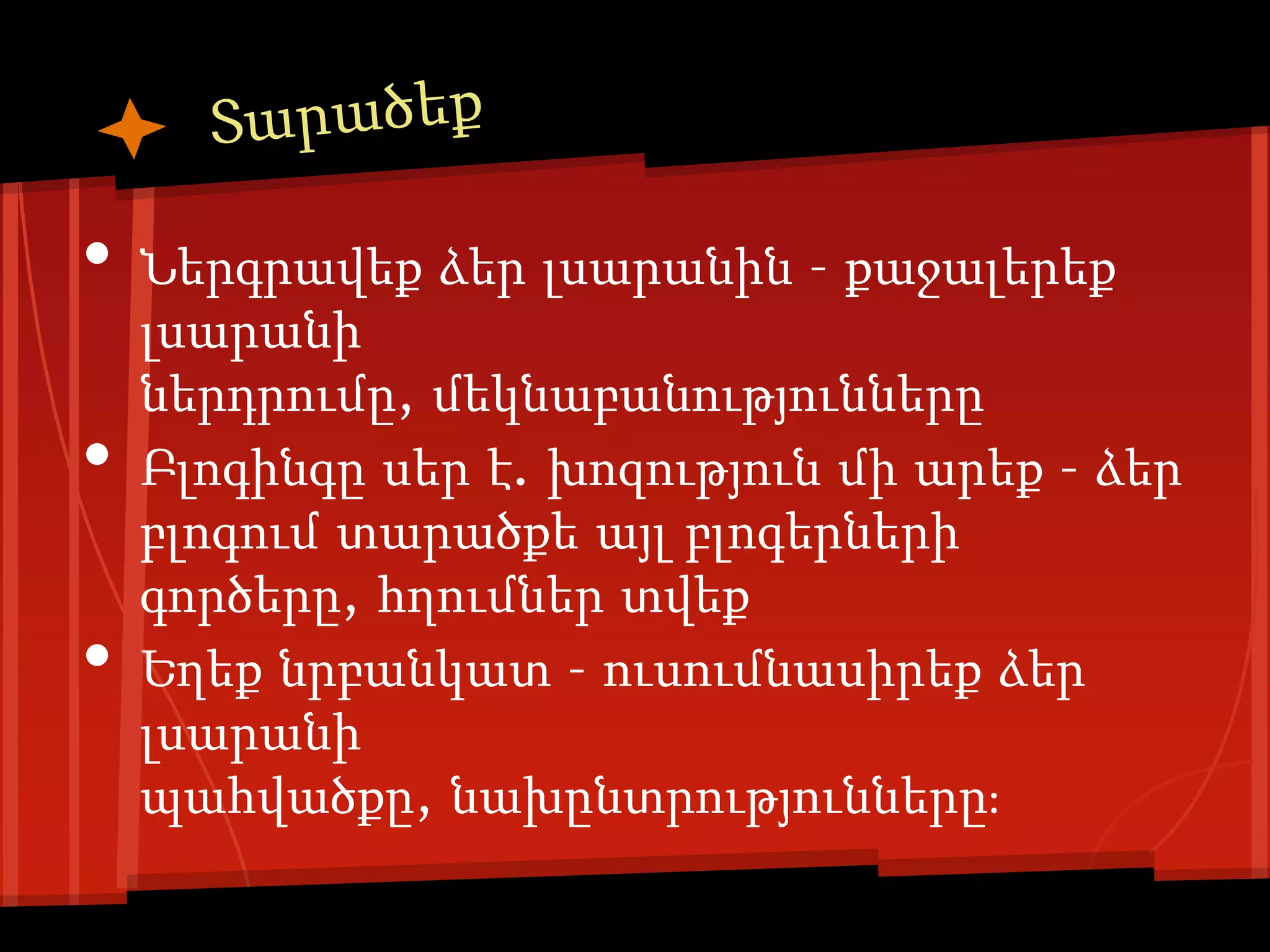 •   Ներգրավեք ձեր լսարանին – քաջալերեք
    լսարանի
    ներդրումը, մեկնաբանությունները
•   Բլոգինգը սեր է. խոզություն մի արեք – ձեր
    բլոգում տարածքե այլ բլոգերների
    գործերը, հղումներ տվեք
•   Եղեք նրբանկատ – ուսումնասիրեք ձեր
    լսարանի
    պահվածքը, նախընտրությունները։
 