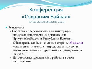 Конференция
           «Сохраним Байкал»
                (Отель Marriott Irkutsk City Center)

 Результаты:
   - Собрались представители администрации,
     бизнеса и общественные организации
     Иркутской области и Республики Бурятия.
   - Обговорены слабые и сильные стороны Модели
      сохранения чистоты в природоохранных зонах
      часто посещаемыми туристами на примере озера
      Байкал.
   - Договорились коллективно работать в этом
     направлении.
 