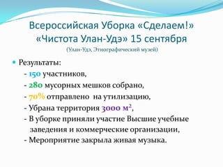 Всероссийская Уборка «Сделаем!»
     «Чистота Улан-Удэ» 15 сентября
                (Улан-Удэ, Этнографический музей)

 Результаты:
   - 150 участников,
   - 280 мусорных мешков собрано,
   - 70% отправлено на утилизацию,
   - Убрана территория 3000 м²,
   - В уборке приняли участие Высшие учебные
     заведения и коммерческие организации,
   - Мероприятие закрыла живая музыка.
 