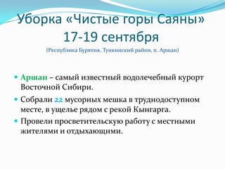 Уборка «Чистые горы Саяны»
      17-19 сентября
       (Республика Бурятия, Тункинский район, п. Аршан)



 Аршан – самый известный водолечебный курорт
 Восточной Сибири.
 Собрали 22 мусорных мешка в труднодоступном
  месте, в ущелье рядом с рекой Кынгарга.
 Провели просветительскую работу с местными
  жителями и отдыхающими.
 
