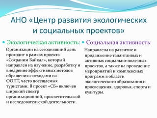 АНО «Центр развития экологических
        и социальных проектов»
 Экологическая активность:  Социальная активность:
 Организации на сегодняшний день     Направлена на развитие и
 проходит в рамках проекта           продвижение талантливых и
 «Сохраним Байкал», который          активных социально-полезных
 направлен на изучение, разработку и проектов, а также на проведение
 внедрение эффективных методов       мероприятий и комплексных
 обращения с отходами на             программ в области
 ООПТ, часто посещаемых              экологического образования и
 туристами. В проект «СБ» включен    просвещения, здоровья, спорта и
 широкий спектр                      культуры.
 организационной, просветительской
 и исследовательской деятельности.
 