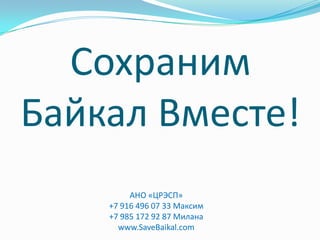Сохраним
Байкал Вместе!
         АНО «ЦРЭСП»
    +7 916 496 07 33 Максим
    +7 985 172 92 87 Милана
      www.SaveBaikal.com
 